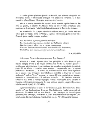 Aí está o grande problema pessoal de Hefesto, que procura compensar sua
deficiência física e infelicidade conjugal com excessiva serventia. É o mais
prestativo e humilde dos Olímpicos, ao menos em Homero.
Ares é o menos estimado dos deuses: pelos homens e pelos imortais. De
deus da guerra, o amante de Afrodite torna-se nos poemas homéricos uma
personagem de comédia. Falta-lhe ainda muito para ser o flagelo dos homens.
Se na Odisséia fez o papel ridículo de sedutor punido, na Ilíada, após ser
ferido por Diomedes, corre ao Olimpo, segundo se mostrou, para queixar-se a
Zeus, de quem recebe ironias e insultos.
Não me venhas, ó pateta, gemer a meus pês!
És o mais odioso de todos os imortais que habitam o Olimpo.
Teu único prazer são a rixa, a guerra, os combates.
Herdaste a violência intolerável e a insensibilidade de tua mãe,
Desta Hera que, a custo, consigo dominar com palavras.
(Il. V, 889-893)
Até mesmo Atená o derruba e zomba do deus da guerra!
Afrodite é o amor. Apenas amor. Seu protegido é Paris. Para ele quer
Helena sempre pronta e de braços abertos para recebê-lo, mesmo quando o
poltrão, que não resistiu ao primeiro ataque de Menelau, no combate singular do
canto III da Ilíada, é envolto numa nuvem e transportado para "o quarto
perfumado" de Helena. . . A esposa de Menelau mostra muito mais dignidade
que a deusa e seu protegido. Convidada por Afrodite a dirigir-se ao "quarto
perfumado" onde o "herói" repousa e a espera, Helena a princípio se recusa e
aconselha a deusa do amor a ir deitar-se com ele. . . Só mediante ameaças,
sobretudo a de deixá-la entregue à própria sorte e à morte certa, é que a rainha de
Esparta, embora com repugnância, foi para junto do amante, a quem não poupou
injúrias e escárnios (Il. III, 383-436).
Ingloriamente ferida no canto V por Diomedes, que a denomina "uma deusa
sem forças", sai dando gritos e deixa seu filho Enéias, que recebera uma pedrada
do mesmo Diomedes, cair de seus braços.. . Na carruagem de Ares dirige-se
gemendo para o Olimpo, onde Hera e Atená mordazmente inventam para Zeus
uma história deveras hilariante. Atená diz ao pai que Afrodite deve ter passado
139
 