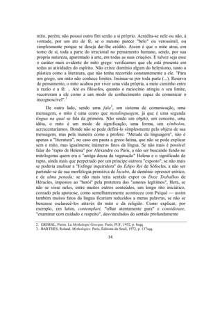 mito, porém, não possui outro fim senão a si próprio. Acredita-se nele ou não, à
vontade, por um ato de fé, se o mesmo parece "belo" ou verossímil, ou
simplesmente porque se deseja dar-lhe crédito. Assim é que o mito atrai, em
torno de si, toda a parte do irracional no pensamento humano, sendo, por sua
própria natureza, aparentado à arte, em todas as suas criações. E talvez seja esse
o caráter mais evidente do mito grego: verificamos que ele está presente em
todas as atividades do espírito. Não existe domínio algum do helenismo, tanto a
plástica como a literatura, que não tenha recorrido constantemente a ele. "Para
um grego, um mito não conhece limites. Insinua-se por toda parte (...). Reserva
de pensamento, o mito acabou por viver uma vida própria, a meio caminho entre
a razão e a fé. .. Até os filósofos, quando o raciocínio atingiu o seu limite,
recorreram a ele como a um modo de conhecimento capaz de comunicar o
incognoscível".2
De outro lado, sendo uma fala3
, um sistema de comunicação, uma
mensagem, o mito é uma como que metalinguagem, já que é uma segunda
língua na qual se fala da primeira. Não sendo um objeto, um conceito, uma
idéia, o mito é um modo de significação, uma forma, um sýmbolon,
acrescentaríamos. Donde não se pode defini-lo simplesmente pelo objeto de sua
mensagem, mas pela maneira como a profere. "Metade da linguagem", não é
apenas a "literatura", no caso em pauta a greco-latina, que não se pode explicar
sem o mito, mas igualmente inúmeros fatos da língua. Se não mais é possível
falar do "rapto de Helena" por Alexandre ou Páris, a não ser buscando fundo no
mitologema quem era a "antiga deusa da vegetação" Helena e o significado de
rapto, ainda mais que perpetrado por um príncipe outrora "exposto"; se não mais
se poderia analisar a "Esfinge inquiridora" do Édipo Rei de Sófocles, a não ser
partindo-se de sua morfologia primitiva de Íncubo, de demônio opressor erótico,
e de alma penada; se não mais teria sentido expor os Doze Trabalhos de
Héracles, impostos ao "herói" pela protetora dos "amores legítimos", Hera, se
não se visse neles, entre muitos outros conteúdos, um longo rito iniciático,
coroado pela apoteose, como semelhantemente aconteceu com Psiqué — assim
também muitos fatos da língua ficariam reduzidos a meras palavras, se não se
buscasse esclarecê-los através do mito e da religião. Como explicar, por
exemplo, em latim, contemplari, "olhar atentamente para" e considerare,
"examinar com cuidado e respeito", desvinculados do sentido profundamente
2. GRIMAL, Pierre. La Mythologie Grecque. Paris, PUF, 1952, p. 8sqq.
3. BARTHES, Roland. Mythologies. Paris, Éditions du Seuil, 1972, p. 137sqq.
14
 