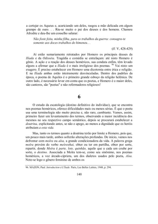 a cortejar os Aqueus e, acariciando um deles, rasgou a mão delicada em algum
grampo de ouro. . . Riu-se muito o pai dos deuses e dos homens. Chamou
Afrodite e deu-lhe um conselho salutar:
Não foste feita, minha filha, para os trabalhos da guerra: consagra-te
somente aos doces trabalhos do himeneu.. .
(Il. V, 428-429)
Aí estão sumariamente retratados por Homero os principais deuses da
Ilíada e da Odisséia. Tragédia e comédia se entrelaçam: até nisto Homero é
gênio. A ação e a reação dos deuses homéricos, sua conduta enfim, têm levado
alguns a afirmar que a Ilíada é o mais irreligioso dos poemas. 96
Vai nisto um
exagero. É preciso estabelecer em Homero uma dicotomia entre ética e religião.
E na Ilíada ambas estão inteiramente desvinculadas. Dentro dos padrões da
época, o poema de Aquiles é o primeiro grande esboço da religião helênica. De
outro lado, é necessário levar em conta que os poetas, e Homero é o maior deles,
são cantores, são "poetas" e não reformadores religiosos!
6
O estudo da escatologia (destino definitivo do indivíduo), que se encontra
nos poemas homéricos, oferece dificuldades mais ou menos sérias. É que o poeta
usa uma terminologia não muito precisa e, não raro, cambiante. Vamos, assim,
primeiro fazer um levantamento dos termos, observando a maior incidência dos
mesmos no seu respectivo campo semântico, depois se procurará estabelecer a
doutrina, explicitando antes, se não o apego, ao menos a dignidade que os heróis
atribuíam a esta vida.
Mas, tanto os termos quanto a doutrina terão por limite a Homero, pois que,
um pouco mais tarde, ambos sofrerão alterações profundas. De início, vamos nos
defrontar com moîra ou aîsa, a grande condicionadora da vida. A palavra grega
moîra provém do verbo meíresthai, obter ou ter em partilha, obter por sorte,
repartir, donde Moîra é parte, lote, quinhão, aquilo que a cada um coube por
sorte, o destino. Associada a Moîra tem-se, como seu sinônimo, nos poemas
homéricos, a voz árcado-cipriota, um dos dialetos usados pelo poeta, Aîsa.
Note-se logo o gênero feminino de ambos os
96. MAZON, Paul. Introduction à L'Íiade. Paris, Les Belles Lettres, 1948, p. 294.
140
 