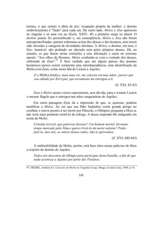 termos, o que remete à idéia de fiar, ocupação própria da mulher: o destino
simbolicamente é "fiado" para cada um. De outro lado, Moîra e Aîsa aparecem
no singular e só uma vez na Ilíada, XXIV, 49, a primeira surge no plural. O
destino jamais foi personificado e, em conseqüência, Moîra e Aîsa não foram
antropomorfizadas: pairam soberanas acima dos deuses e dos homens, sem terem
sido elevadas à categoria de divindades distintas. A Moîra, o destino, em tese, é
fixo, imutável, não podendo ser alterado nem pelos próprios deuses. Há, no
entanto, os que fazem sérias restrições a esta afirmação e caem no extremo
oposto: "Aos olhos de Homero, Moîra confunde-se com a vontade dos deuses,
sobretudo de Zeus".97
É bem verdade que em alguns passos dos poemas
homéricos parece existir realmente uma interdependência, uma identificação da
Moîra com Zeus, como nesta fala de Licáon a Aquiles:
E a MOÎRA fatídica, mais uma vez, me colocou em tuas mãos: parece que
sou odiado por ZEUS pai, que novamente me entregou a ti.
(Il. XXI, 82-83)
Zeus e Moîra nestes versos representam, sem dúvida, para o troiano Licáon
o mesmo flagelo que o entregou nas mãos sanguinárias de Aquiles.
Em outra passagem Zeus dá a impressão de que, se quisesse, poderia
modificar a Moîra. Ao ver que seu filho Sarpédon corria grande perigo no
combate e estava prestes a ser morto por Pátroclo, o Olímpico pergunta a Hera se
não seria mais prudente retirá-lo da refrega. A deusa responde-lhe indignada em
nome da Moîra:
Crônida terrível, que palavras disseste? Um homem mortal, há muito
tempo marcado pela Aîsa e queres livrá-lo da morte nefasta? Podes
fazê-lo, mas nós, os outros deuses todos, não te aprovamos.
(Il. XVI, 440-443)
A inalterabilidade da Moîra, porém, está bem clara nestas palavras de Hera
a respeito do destino de Aquiles:
Todos nós descemos do Olimpo para participar desta batalha, a fim de que
nada aconteça a Aquiles por parte dos Troianos,
97. FREIRE, Antônio S.J. Conceito de Moîra na Tragédia Grega. Braga, Livraria Cruz, 1969, p. 91.
141
 