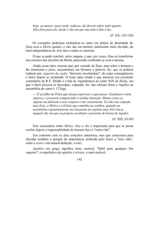 hoje, ao menos: mais tarde, todavia, ele deverá sofrer tudo quanto
AÎSA fiou para ele, desde o dia em que sua mãe o deu à luz.
(Il. XX, 125-128)
Os exemplos poderiam multiplicar-se tanto em defesa da identidade de
Zeus com a Moîra quanto, e eles são em número muitíssimo mais elevado, da
total independência de Aîsa face a todos os imortais.
O que se pode concluir, salvo engano, é que, por vezes, Zeus se transforma
em executor das decisões da Moîra, parecendo confundir-se com a mesma.
Ainda como fator externo que, por vontade de Zeus, atua sobre o homem e
lhe transtorna o juízo, encontramos em Homero a palavra Áte, que se poderia
traduzir por cegueira da razão, "desvario involuntário", de cujas conseqüências
o herói depois se arrepende. O texto mais citado e que mereceu um excelente
comentário de R.E. Dodds é a fala de Agamêmnon no canto XIX da Ilíada, em
que o herói procura se desculpar, culpando Áte, das ofensas feitas a Aquiles na
assembléia do canto I, 172sqq:
— É ao filho de Peleu que desejo expressar o que penso. Examinai-o bem,
Argivos, e procurai compreender a minha intenção. Muitas vezes os
Aqueus me falaram a esse respeito e me censuraram. Eu não sou culpado,
mas Zeus, a Moîra e a Erínia que caminha na sombra, quando na
assembléia repentinamente me lançaram no espírito uma ÁTE louca,
naquele dia em que eu próprio arrebatei o presente de honra de Aquiles.
(Il. XIX, 83-89)
Este comentário sobre Moîsa, Aîsa e Áte é importante para que se possa
avaliar depois a responsabilidade do homem face à "outra vida".
Em contraste com os dois conceitos anteriores, mas que concorrem para
elucidar também o porquê da importância atribuída pelo herói a "esta vida",
estão a areté e sua natural dedução, a timé.
Agathós em grego significa bom, notável, "hábil para qualquer fim
superior"; o superlativo de agathós é áristos, o mais notável,
142
 