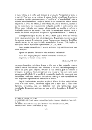 o mais valente e o verbo daí formado é aristeúein, "comportar-se como o
primeiro". Pois bem, areté pertence à mesma família etimológica de áristos e
aristeúein e significa, por conseguinte, a "excelência", a "superioridade", que se
revelam particularmente no campo de batalha e nas assembléias, através da arte
da palavra. A areté, no entanto, é uma outorga de Zeus: é diminuída, quando se
cai na escravatura, ou é severamente castigada, quando o herói comete uma
hýbris, uma violência, um excesso, ultrapassando sua medida, o métron, e
desejando igualar-se aos deuses. Uma coisa é o mundo dos homens, outra, o
mundo dos deuses, são palavras de Apoio ao fogoso Diomedes (Il. V, 440-442).
Conseqüência lógica da areté é a timé, a honra que se presta ao valor do
herói, e que se constitui na mais alta compensação do guerreiro. Aquiles se afasta
do combate no canto I exatamente porque Agamêmnon o despojou do público
reconhecimento de sua superioridade, tomando-lhe Briseida. Tétis implora a
Zeus que a timé de Aquiles lhe seja restituída (Il. I, 503-510).
Neste sentido, como afirma P. Mazon, a Ilíada é "o primeiro ensaio de uma
moral de honra".
Apesar das palavras terríveis de Zeus acerca do ser humano:
Nada mais desgraçado que o homem entre todos os seres que
respiram e se movem sobre a terra,
(Il. XVII, 446-447)
os gregos homéricos, sabedores de que o além que se lhes propunha eram as
trevas e o nada, fizeram desta vida miserável a sua vida, buscando prolongá-la
através da glória que a seguiria. "O amor à vida torna-se, por isso mesmo, o
princípio e a razão do heroísmo: aprende-se a colocar a vida num plano muito
alto para sacrificá-la à glória, que há de perpetuá-la. Aquiles é a imagem de uma
humanidade condenada à morte e que apressa esta morte para engrandecer sua
vida no presente e perpetuar-lhe a memória no futuro".98
Depois de discutirmos a noção e a ação da Moîra, de Áte e a dignidade da
areté e da timé, vamos, finalmente, seguir com o herói para a outra vida.
Teremos, novamente, que nos defrontar com uma terminologia assaz
complicada. Tomaremos, por isso, por guia as obras formidáveis de Dodds99
e
Snell 100
.
98. MAZON, Paul. Op. cit., p. 299.
99. DODDS E R. The Greeks and the Irrational. Los Angeles, University of California Press, 1963,
p. 15sqq.
100. SNELL, Bruno. The Discovery of the Mind. New York, Harper Torchbooks, 1960,
sobretudo o cap. I, "Homer's View of man", p. 8sqq.
143
 