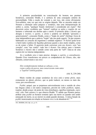 A primeira peculiaridade na conceituação do homem nos poemas
homéricos, consoante Dodds, é a carência de uma concepção unitária da
personalidade. Falta a noção de vontade e, por isso, não existe obviamente
livre-arbítrio, uma vez que este se origina daquela. Não se encontra ainda em
Homero a distinção entre psíquico e somático, mas uma interpenetração de
ambos e, assim, "qualquer função intelectual é considerada um órgão". Daí
decorrem certos vocábulos que "tentam" explicar as ações e reações do ser
humano e sobretudo seu destino após a morte. O primeiro deles é thymós que
designa o instinto, o apetite, o alento e poderia ser definido "grosseira e
genericamente", consoante Dodds, como o "órgão do sentir" (feeling). Goza de
uma independência que a palavra "órgão" não nos pode sugerir, "já que estamos
habituados ao conceito de organismo e unidade orgânica". O thymós pode levar
o herói tanto à prática de façanhas gloriosas quanto a atos muito simples, como
os de comer e beber. O guerreiro pode conversar com seu thymós, com "seu
coração", com "seu ventre": tudo isto é thymós. Em síntese, para o homem
homérico o thymós não é sentido como uma parte do "self": trata-se de uma
espécie de voz interna independente.
Já o vocábulo nóos é mais preciso: designa o espírito, o entendimento.
Quando Circe transformou em porcos os companheiros de Ulisses, eles, não
obstante, conservaram o seu nóos:
Eles verdadeiramente tinham as cabeças, a voz,
corpo e pêlos de porcos, mas conservavam como antes
o "espírito" (NÓOS) perfeito.
(Od. X, 239-240)
Muito vizinho do campo semântico de nóos está o termo phrén, mais
comumente no plural, phrénes, que se pode traduzir, ao menos as mais das
vezes, por entendimento.
Psykhé, psiqué, que se perpetuou universalmente com o sentido de alma
nas línguas cultas e em tantos compostos, provém do verbo psýkhein, soprar,
respirar, donde psiqué, do ponto de vista etimológico, significa respiração, sopro
vital, vida. Fato curioso é o que observa Dodds: "É sabido que Homero parece
atribuir uma psykhé ao homem somente após sua morte ou quando está sendo
ameaçado de morte, ou ao morrer ou ainda quando desmaia. A única função da
psykhé mencionada em relação ao homem vivo é a de abandoná-lo". 101
101. DODDS, E.R. Op. cit., p. 15.
144
 