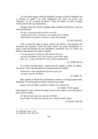 É o caso entre muitos outros de Sarpédon, em que a psykhé o abandona sob
a violência do golpe102
ou como Andrômaca que exala sua psykhé, que
"desmaia", ao ver o cadáver de Heitor.103
Mas, em ambos os casos, a psique
retorna através das vias respiratórias.
Quando sobrevém a morte, a psiqué então se afasta em definitivo, como na
morte de Pátroclo:
Ele diz: a morte que tudo termina o envolve.
A psiqué deixa-lhe os membros e sai voando para o Hades,
lamentando seu destino, ao deixar o vigor da juventude.
(Il. XVI, 855-857)
Com a morte do corpo, a psiqué torna-se um eídolon, uma imagem, um
simulacro que reproduz, "como um corpo astral", um corpo insubstancial, os
traços exatos do falecido em seus derradeiros momentos. Eis aí o eídolon de
Pátroclo, que aparece em sonhos a Aquiles:
E eis que aparece a psiqué do infortunado Pátroclo,
em tudo semelhante a ele: pela estatura, pelos belos olhos,
pela voz; o corpo está coberto com a mesma indumentária.
(Il. XXIII, 65-67)
E o eídolon do herói pede a Aquiles que lhe sepulte o corpo, ou melhor,
"as cinzas", sem o que não poderá sua psique penetrar no Hades:
Sepulta-me o mais rapidamente possível, para que
eu cruze as portas do Hades.
(Il. XXIII, 71)
Mas, quando as chamas lhe consumirem o cadáver, sua psiqué jamais sairá
lá debaixo. A reencarnação na Grécia viria bem mais tarde:
Jamais sairei do Hades, quando as chamas me consumirem.
(Il. XXIII, 75-76) Aquiles
tenta abraçá-lo, mas o eídolon do amigo esvai-se como vapor e, com um pequeno
grito, baixa ao Hades:
Ah! Sem dúvida existe nas mansões do Hades
uma Psykhé, um EÍDOLON, que não tem, contudo, PHRÉN algum.
(Il. XXIII, 103-104)
_________________________________________________________________
102. HOMERO, Ilíada, V, 696.
103. HOMERO. Ilíada, XXII, 467.
145
 