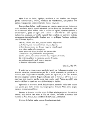 Quer dizer, no Hades, a psiqué, o eídolon, é uma sombra, uma imagem
pálida e inconsistente, abúlica, destituída de entendimento, sem prêmio nem
castigo. É que com o corpo morreram o thymós e o phrén.
Essa sombra abúlica e apática pode, no entanto, recuperar por instantes a
razão, mediante aquele complicado ritual que se descreveu na síntese do canto
XI da Odisséia. Neste mesmo canto, o eídolon de Aquiles, tendo recuperado "o
entendimento", pôde dialogar com Ulisses e transmitir-lhe uma opinião
melancólica acerca da outra vida: o grande herói preferia ser agricultor na terra,
que era uma das mais humildes funções, a ser rei no Hades. Aqui está o diálogo
entre Ulisses e Aquiles:
Mas tu, Aquiles, és o mais feliz dos homens do passado
e do futuro, pois, enquanto vivias, nós, os Argivos,
te honrávamos como aos deuses, e agora, estando aqui,
tens pleno poder sobre os mortos;
desse modo não deves te afligir por ter morrido.
Assim disse e ele prontamente me respondeu:
Ilustre Ulisses, não tentes consolar-me a respeito da morte!
Eu preferia cultivar os campos a serviço de outro,
de um homem pobre e de poucos recursos,
a dominar sobre todos os mortos.
(Od. XI, 482-491)
É assim que se nos apresenta a religião homérica. Embora encurralado pela
Moîra e ameaçado constantemente por Áte, o herói, nesta vida, de que ele fez a
sua vida, tem a dignidade de defender, quanto lhe é possível, a sua timé. Carente
de uma concepção unitária de personalidade, com o thymós, o phrén e o nóos
morrendo com o corpo, que lhe sobra para a outra vida? Apenas a psykhé, uma
sombra pálida e inconsciente, um eídolon trôpego e abúlico.
Ignorando as noções de dever, de consciência, de mérito ou de falta, a outra
vida ignora, ipso facto, prêmio ou punição para o homem. Aliás, como julgar,
punir ou premiar um eídolon)
Quando se levantar a cortina negra da Idade Média grega que, durante três
séculos, nos ocultou em parte, a face da Hélade, não mais estaremos com
Homero na Ásia Menor, mas com Hesíodo na Grécia Continental.
O poeta da Beócia será o assunto do próximo capítulo.
146
 