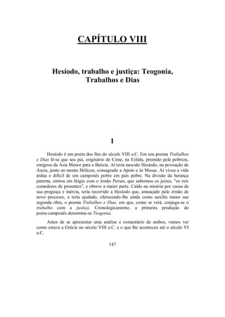 CAPÍTULO VIII
Hesíodo, trabalho e justiça: Teogonia,
Trabalhos e Dias
1
Hesíodo é um poeta dos fins do século VIII a.C. Em seu poema Trabalhos
e Dias lê-se que seu pai, originário de Cime, na Eólida, premido pela pobreza,
emigrou da Ásia Menor para a Beócia. Aí teria nascido Hesíodo, na povoação de
Ascra, junto ao monte Hélicon, consagrado a Apoio e às Musas. Aí viveu a vida
árdua e difícil de um camponês pobre em país pobre. Na divisão da herança
paterna, entrou em litígio com o irmão Perses, que subornou os juizes, "os reis
comedores de presentes", e obteve a maior parte. Caído na miséria por causa de
sua preguiça e inércia, teria recorrido a Hesíodo que, ameaçado pelo irmão de
novo processo, o teria ajudado, oferecendo-lhe ainda como auxílio maior sua
segunda obra, o poema Trabalhos e Dias, em que, como se verá, conjuga-se o
trabalho com a justiça. Cronologicamente, a primeira produção do
poeta-camponês denomina-se Teogonia.
Antes de se apresentar uma análise e comentário de ambos, vamos ver
como estava a Grécia no século VIII a.C. e o que lhe aconteceu até o século VI
a.C.
147
 