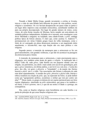 2
Passada a Idade Média Grega, quando novamente a cortina se levanta,
tem-se a visão de uma Hélade bem diferente do ponto de vista político, social,
religioso e econômico. Os reis haviam desaparecido em quase todas as partes e
em lugar deles imperava uma sociedade aristocrática, caminhando também ela
para sua própria decomposição. Em lugar do grande número de reinos, como
vimos, de certa forma vassalos de Micenas, havia surgido um sem-número de
unidades políticas independentes, fechadas em si mesmas, sem vassalagem e sem
dever fidelidade a ninguém: na realidade, uma cidade-Estado, a pólis, unidade
política típica da Grécia clássica. É claro que, como acentua A. Andrews104
,
permaneceram em várias Cidades gregas traços da velha monarquia, como o
título de rei outorgado em plena democracia ateniense a um magistrado eleito
anualmente, o Arconte-Rei, mas cuja função não era mais política e sim
religiosa.
Segundo parece, a transição da monarquia para a aristocracia se fez em
geral naturalmente, sem grandes violências, o que não irá acontecer na passagem
da aristocracia para a tirania.
A transição da monarquia para a aristocracia, e mais precisamente para a
oligarquia, teve também como ponto de apoio a religião. A explicação não é
difícil. Cada clã, cada génos, cada família era um pequeno mundo com sua
religião, seu patrimônio, seu chefe e mais ainda com sua árvore genealógica, pois
que o génos remontava, em última análise, a um herói ou a um deus. A soma dos
géne, dos clãs, vai gerar a phratría, a "irmandade", e da junção das fratrias
nascerá a phylé, isto é, a tribo. Tais associações não feriam a soberania de cada
uma delas separadamente. A reunião dos géne, phratríai e phylaí (clãs, fratrias e
tribos) resultaria na criação da pólis, que, na expressão de Glotz, se pode definir
como um "agrupamento político, econômico e militar que tem por centro um
altar".105
Desse modo, os gregos evoluíram de um regime patriarcal para um forte
regime oligárquico, sintetizado na pólis aristocrática, que passa a ter também o
seu herói, o herói epônimo, isto é, o que dá seu nome à Cidade e a protege, em
conseqüência.
Ora, como as funções religiosas eram hereditárias em cada família e se
partia do princípio de que essas funções religiosas con-
104. LLOYD-JONES, Hugh et alii. Op. cit., p. 27sqq.
105. GLOTZ, Gustave. Histoire Grecque. Paris, Presses Universitaires de France, 1948, t. I, p. 126.
148
 