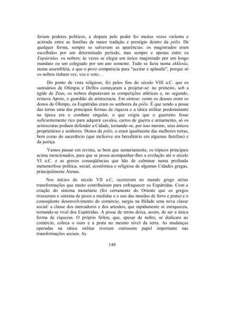 feriam poderes políticos, a disputa pelo poder foi muitas vezes violenta e
acirrada entre as famílias de maior tradição e prestígio dentro da pólis. De
qualquer forma, sempre se salvavam as aparências: os magistrados eram
escolhidos por um determinado período, mas sempre e apenas entre os
Eupátridas, os nobres; às vezes se elegia um único magistrado por um longo
mandato ou um colegiado por um ano somente. Tudo se fazia numa ekklesía,
numa assembléia, a que o povo comparecia para "aceitar e aplaudir", porque só
os nobres tinham vez, voz e voto.. .
Do ponto de vista religioso, foi pelos fins do século VIII a.C. que os
santuários de Olímpia e Delfos começaram a projetar-se: no primeiro, sob a
égide de Zeus, os nobres disputavam as competições atléticas e, no segundo,
reinava Apoio, o guardião da aristocracia. Em síntese: como os deuses eram os
donos do Olimpo, os Eupátridas eram os senhores da pólis. É que sendo a posse
das terras uma das principais formas de riqueza e a tática militar predominante
na época era o combate singular, o que exigia que o guerreiro fosse
suficientemente rico para adquirir cavalos, carros de guerra e armamento, só os
aristocratas podiam defender a Cidade, tornando-se, por isso mesmo, seus únicos
proprietários e senhores. Donos da pólis, o eram igualmente das melhores terras,
bem como do sacerdócio (que inclusive era hereditário em algumas famílias) e
da justiça.
Vamos passar em revista, se bem que sumariamente, os tópicos principais
acima mencionados, para que se possa acompanhar-lhes a evolução até o século
VI a.C. e as graves conseqüências que hão de culminar numa profunda
metamorfose política, social, econômica e religiosa de algumas Cidades gregas,
principalmente Atenas.
Nos inícios do século VII a.C, ocorreram no mundo grego sérias
transformações que muito contribuíram para enfraquecer os Eupátridas. Com a
criação do sistema monetário (foi certamente do Oriente que os gregos
trouxeram o sistema de pesos e medidas e o uso das moedas de ferro e prata) e o
conseqüente desenvolvimento do comércio, surgiu na Hélade uma nova classe
social: a classe dos mercadores e dos artesãos, que rapidamente se enriqueceu,
tornando-se rival dos Eupátridas. A posse de terras deixa, assim, de ser a única
forma de riquezas. O próprio Sólon, que, apesar de nobre, se dedicara ao
comércio, coloca o ouro e a prata no mesmo nível da terra. As mudanças
operadas na tática militar tiveram outrossim papel importante nas
transformações sociais. As
149
 