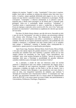 religioso de templum, "templo", e sidus, "constelação"? Uma coisa é templum,
templo, local onde se aninham as estátuas dos deuses) outra, bem mais rica e
nobre, é templum, espaço quadrado delimitado pelo áugure no céu e no chão,
espaço em cujo interior o sacerdote tomava e interpretava os presságios. Donde
contemplari, "contemplar", é observar atentamente se os pássaros voam da
esquerda para a direita (bom presságio) ou da direita para a esquerda (mau
presságio). Sidus,-eris é constelação, donde considerare, "considerar", é
"examinar atenta e respeitosamente os astros e sondar-lhes as disposições".
Cícero já emprega a expressão sidera natalicia (De Diu. B,DC,TVQ), "astros que
presidem aos nascimentos" e determinam as seqüências da vida dos que nascem
sob sua tutela.
Pois bem, foi dentro desses cânones, que não são novos, buscando no mito
o que ele tem de "permanente" em todas as culturas, que procuramos elaborar
três volumes sobre Mitologia Grega. Não desprezamos os significantes de
nenhum mito, mas investigamos com afinco e persistência o sentido de seu
conteúdo. Partindo de um suporte meramente expositivo, mas podando-lhe com
cuidado o romanesco, e escolhendo com mais cautela ainda a ou as variantes
mais antigas e "autênticas", tentamos ir bastante além, esmiuçando-lhe o
simbolismo e, quanto possível, as significações psicológicas.
Após Freud, Jung, Neumann, Melanie Klein, Erich Fromm, Mircea Eliade,
e isto para citar apenas alguns dos grandes pioneiros e seus seguidores, o mito
enveredou por caminhos bem mais legítimos e genuínos: deixou de ser uma
simples história da carochinha ou uma ficção, "coisa inacreditável, sem
realidade", para, como acentua Byington no Prefácio, "através do conceito de
arquétipo, abrir para a Psicologia a possibilidade de perceber diferentes
caminhos simbólicos para a formação da Consciência Coletiva".
Se, a princípio, o estudo do mito nos interessou como um auxiliar
poderoso e indispensável para uma melhor compreensão das línguas grega e
latina e sobretudo de suas respectivas literaturas, a partir de 1982, quando
começamos a trabalhar em dupla, em São Paulo e no Rio de Janeiro, com o
Psiquiatra e Analista Carlos Byington, é que percebemos com mais clareza o
peso do mito, esse inesgotável repositório de símbolos, que realizam "a
interação do Consciente com o Inconsciente Coletivo". É exatamente esse "tipo
de mito" que procuramos transmitir não só a nossos alunos de Departamentos
vários da PUC-RJ, e em cursos anuais em nossa Cidade, mas particularmente a
Universitários, Professores, Psicólogos, Psiquiatras e
15
 
