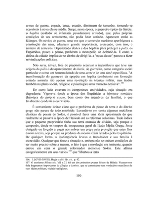armas de guerra, espada, lança, escudo, diminuem de tamanho, tornando-se
acessíveis à nova classe média. Surge, nessa época, o guerreiro típico da Grécia:
o hoplita (soldado de infantaria pesadamente armado), que, pelas próprias
condições de seu armamento, não podia lutar sozinho. Aparecem então as
falanges. Os navios de guerra, uma vez que o comércio marítimo aperfeiçoara a
construção das naus, adquirem grande importância, crescendo, com isso, o
número de remeiros. Dependendo destes e dos hoplitas para proteger a pólis, os
Eupátridas, pouco a pouco, perderam o monopólio de defendê-la. E como a
defesa da cidade implicava no direito de dirigi-la, a "nova classe" passou a fazer
reivindicações políticas.
Não seria, talvez, fora de propósito acentuar a importância que teve nas
origens da pólis o desaparecimento do herói, do guerreiro, como categoria social
particular e como um homem dotado de uma areté e de uma timé específicas. "A
transformação do guerreiro da epopéia em hoplita combatente em formação
cerrada assinala não apenas uma revolução na técnica militar, mas traduz
também no plano social, religioso e psicológico uma mutação decisiva".106
De outro lado estavam os camponeses endividados, cuja situação era
degradante. Vigorava desde a época dos Eupátridas a hipoteca somática
(hipoteca do próprio corpo, bem como dos membros da família), o que
fatalmente conduzia à escravidão.
É conveniente deixar claro que o problema da posse da terra e do direito
grego não parece de todo resolvido. Levando-se em conta algumas metáforas
elásticas da poesia de Sólon, é possível fazer uma idéia aproximada do que
realmente se passava à época de Hesíodo até as reformas soloninas. Tudo indica
que o pequeno proprietário tinha sua terra onerada de dívidas, seja porque o
camponês, desde os tempos da insegurança geral da Idade Média Grega, fosse
obrigado ou forçado a pagar aos nobres um preço pela proteção que estes lhes
davam à terra, seja porque os produtos da mesma eram taxados pelos Eupátridas.
De qualquer forma, a inadimplência levava o trabalhador e sua família à
escravidão. Qualquer que fosse a situação e, embora não se tenham condições de
ser muito preciso sobre a mesma, o fato é que a revolução era iminente, quando
entrou em cena o grande reformador ateniense Sólon. Este afirma
categoricamente em seus versos 107
que "libertou a terra
106. LLOYD-JONES, Hugh et alii. Op. cit., p. 42.
107. O ateniense Sólon (séc. VII a.C.) foi um dos primeiros poetas líricos da Hélade. Ficaram-nos
dele fragmentos importantes de Elegias e Iambos, que se constituem num verdadeiro manifesto de
suas idéias políticas, sociais e religiosas.
150
 