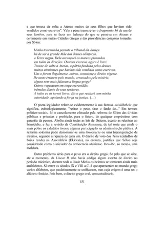 e que trouxe de volta a Atenas muitos de seus filhos que haviam sido
vendidos como escravos". Vale a pena transcrever o fragmento 36 de um de
seus Iambos, para se fazer um balanço do que se passava em Atenas e
certamente em muitas Cidades Gregas e das providências corajosas tomadas
por Sólon:
Minha testemunha perante o tribunal da Justiça
há de ser a grande Mãe dos deuses olímpicos,
a Terra negra. Dela arranquei os marcos plantados
em todas as direções. Outrora escrava, agora é livre!
Trouxe de volta a Atenas, a pátria fundada pelos deuses,
muitos atenienses que haviam sido vendidos como escravos.
Uns o foram ilegalmente, outros, consoante o direito vigente.
De tanto errarem pelo mundo, arrastados pela miséria,
alguns nem mais falavam a língua grega!
Outros vegetavam em torpe escravidão,
trêmulos diante de seus senhores.
A todos eu os tornei livres. Eis o que realizei com minha
autoridade, apoiando a força na justiça. (.. .)
O poeta-legislador refere-se evidentemente à sua famosa seisákhtheia que
significa, etimologicamente, "retirar o peso, tirar o fardo de..." Em termos
político-sociais, foi o cancelamento efetuado pela reforma de Sólon das dívidas
públicas e privadas e proibição, para o futuro, de qualquer empréstimo com
garantia da pessoa. Aboliu ainda todas as leis de Drácon, exceto as relativas ao
homicídio, e fez a revisão da Constituição Ateniense, de tal sorte que ainda o
mais pobre os cidadãos tivesse alguma participação na administração pública. A
reforma solonina pode denominar-se uma timocracia ou uma hierarquização de
direitos, segundo a riqueza de cada um. O direito de voto dos Tetes (cidadãos de
baixa renda) na Assembléia (Ekklesía), no entanto, justifica que Sólon seja
considerado como o iniciador da democracia ateniense. Deu-lhe, ao menos, uma
moldura.
Outro problema sério para o povo era o direito grego. Se pelo que se sabe,
até o momento, da Linear B, não havia código algum escrito de direito no
período micênico, durante toda a Idade Média os helenos se tornaram ainda mais
analfabetos. Só entre os séculos IX e VIII a.C. é que apareceram no mundo grego
vários alfabetos, que paulatinamente se unificaram, mas cuja origem é uma só: o
alfabeto fenício. Pois bem, o direito grego oral, consuetudinário,
151
 