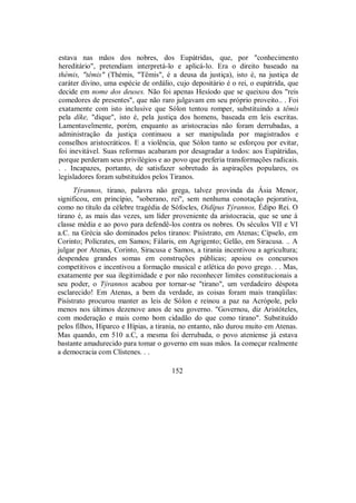 estava nas mãos dos nobres, dos Eupátridas, que, por "conhecimento
hereditário", pretendiam interpretá-lo e aplicá-lo. Era o direito baseado na
thémis, "têmis" (Thémis, "Têmis", é a deusa da justiça), isto é, na justiça de
caráter divino, uma espécie de ordálio, cujo depositário é o rei, o eupátrida, que
decide em nome dos deuses. Não foi apenas Hesíodo que se queixou dos "reis
comedores de presentes", que não raro julgavam em seu próprio proveito.. . Foi
exatamente com isto inclusive que Sólon tentou romper, substituindo a têmis
pela díke, "dique", isto é, pela justiça dos homens, baseada em leis escritas.
Lamentavelmente, porém, enquanto as aristocracias não foram derrubadas, a
administração da justiça continuou a ser manipulada por magistrados e
conselhos aristocráticos. E a violência, que Sólon tanto se esforçou por evitar,
foi inevitável. Suas reformas acabaram por desagradar a todos: aos Eupátridas,
porque perderam seus privilégios e ao povo que preferia transformações radicais.
. . Incapazes, portanto, de satisfazer sobretudo às aspirações populares, os
legisladores foram substituídos pelos Tiranos.
Týrannos, tirano, palavra não grega, talvez provinda da Ásia Menor,
significou, em princípio, "soberano, rei", sem nenhuma conotação pejorativa,
como no título da célebre tragédia de Sófocles, Oidípus Týrannos, Édipo Rei. O
tirano é, as mais das vezes, um líder proveniente da aristocracia, que se une à
classe média e ao povo para defendê-los contra os nobres. Os séculos VII e VI
a.C. na Grécia são dominados pelos tiranos: Pisístrato, em Atenas; Cípselo, em
Corinto; Polícrates, em Samos; Fálaris, em Agrigento; Gelão, em Siracusa. .. A
julgar por Atenas, Corinto, Siracusa e Samos, a tirania incentivou a agricultura;
despendeu grandes somas em construções públicas; apoiou os concursos
competitivos e incentivou a formação musical e atlética do povo grego. . . Mas,
exatamente por sua ilegitimidade e por não reconhecer limites constitucionais a
seu poder, o Týrannos acabou por tornar-se "tirano", um verdadeiro déspota
esclarecido! Em Atenas, a bem da verdade, as coisas foram mais tranqüilas:
Pisístrato procurou manter as leis de Sólon e reinou a paz na Acrópole, pelo
menos nos últimos dezenove anos de seu governo. "Governou, diz Aristóteles,
com moderação e mais como bom cidadão do que como tirano". Substituído
pelos filhos, Hiparco e Hípias, a tirania, no entanto, não durou muito em Atenas.
Mas quando, em 510 a.C, a mesma foi derrubada, o povo ateniense já estava
bastante amadurecido para tomar o governo em suas mãos. Ia começar realmente
a democracia com Clístenes. . .
152
 