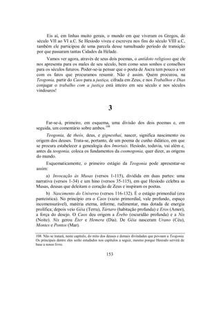 Eis aí, em linhas muito gerais, o mundo em que viveram os Gregos, do
século VII ao VI a.C. Se Hesíodo viveu e escreveu nos fins do século VIII a.C,
também ele participou de uma parcela desse tumultuado período de transição
por que passaram tantas Cidades da Hélade.
Vamos ver agora, através de seus dois poemas, o antídoto religioso que ele
nos apresenta para os males de seu século, bem como seus sonhos e conselhos
para os séculos futuros. Poder-se-ia pensar que o poeta de Ascra tem pouco a ver
com os fatos que procuramos resumir. Não é assim. Quem procurou, na
Teogonia, partir do Caos para a justiça, cifrada em Zeus, e nos Trabalhos e Dias
conjugar o trabalho com a justiça está inteiro em seu século e nos séculos
vindouros!
3
Far-se-á, primeiro, em esquema, uma divisão dos dois poemas e, em
seguida, um comentário sobre ambos.108
Teogonia, de theós, deus, e gígnesthai, nascer, significa nascimento ou
origem dos deuses. Trata-se, portanto, de um poema de cunho didático, em que
se procura estabelecer a genealogia dos Imortais. Hesíodo, todavia, vai além e,
antes da teogonia, coloca os fundamentos da cosmogonia, quer dizer, as origens
do mundo.
Esquematicamente, o primeiro estágio da Teogonia pode apresentar-se
assim:
a) Invocação às Musas (versos 1-115), dividida em duas partes: uma
narrativa (versos 1-34) e um hino (versos 35-115), em que Hesíodo celebra as
Musas, deusas que deleitam o coração de Zeus e inspiram os poetas.
b) Nascimento do Universo (versos 116-132). É o estágio primordial (era
panteística). No princípio era o Caos (vazio primordial, vale profundo, espaço
incomensurável), matéria eterna, informe, rudimentar, mas dotada de energia
prolífica; depois veio Géia (Terra), Tártaro (habitação profunda) e Eros (Amor),
a força do desejo. O Caos deu origem a Érebo (escuridão profunda) e a Nix
(Noite). Nix gerou Éter e Hemera (Dia). De Géia nasceram Urano (Céu),
Montes e Pontos (Mar).
108. Não se tratará, neste capítulo, do mito dos deuses e demais divindades que povoam a Teogonia.
Os principais dentre eles serão estudados nos capítulos a seguir, mesmo porque Hesíodo servirá de
base a nosso livro.
153
 