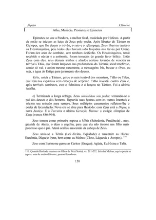 Jápeto Clímene
Atlas, Menécio, Prometeu e Epimeteu
Epimeteu se une a Pandora, a mulher fatal, modelada por Hefesto. A partir
de então se iniciam as lutas de Zeus pelo poder. Após libertar do Tártaro os
Ciclopes, que lhe deram o trovão, o raio e o relâmpago, Zeus libertou também
os Hecatonquiros, pois todos eles haviam sido lançados nas trevas por Crono.
Foram dez anos de combate, sem nenhum desfecho. Os Hecatonquiros, tendo
recebido o néctar e a ambrosia, foram tomados de grande furor bélico. Então
Zeus com eles, seus demais irmãos e aliados acabou levando de vencida os
terríveis Titãs, que foram lançados nas profundezas do Tártaro, local tenebroso,
aonde só vai, e assim mesmo raramente, a mensageira Íris, buscar o Orco, ou
seja, a água do Estige para juramento dos deuses.
Géia, unida a Tártaro, gerou o mais terrível dos monstros, Tifão ou Tifeu,
que tem nas espáduas cem cabeças de serpente. Tifão investiu contra Zeus e,
após terríveis combates, este o fulminou e o lançou no Tártaro. Foi a última
batalha.
e) Terminada a longa refrega, Zeus consolidou seu poder, tornando-se o
pai dos deuses e dos homens. Repartiu suas honras com os outros Imortais e
iniciou seu reinado para sempre. Seus múltiplos casamentos refletem-lhe o
poder de fecundação. Nova era se abre para Hesíodo: com Zeus está a Dique, a
nova Justiça. E a Terceira e última Geração Divina: o estágio olímpico de
Zeus (versos 886-964).
Zeus tomou como primeira esposa a Métis (Sabedoria, Prudência) , mas,
grávida de Atená, o deus a engoliu, para que ela não tivesse um filho mais
poderoso que o pai. Atená acabou nascendo da cabeça de Zeus.
Zeus uniu-se a Têmis (Lei divina, Eqüidade) e nasceram as Horas:
Eunômia, Dique e Irene, bem como as Moiras (Cloto, Láquesis e Átropos). 110
Zeus com Eurínome gerou as Cárites (Graças): Aglaia, Eufrósina e Talia.
110. Quando Hesíodo enumera os filhos de Nix (Noite), vs. 211-232, fala das Moîras; aqui o poeta as
repete, mas de modo diferente, personificando-as.
158
 