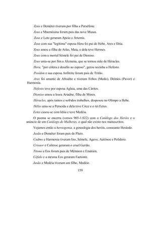 Zeus e Deméter tiveram por filha a Perséfone.
Zeus e Mnemósina foram pais das nove Musas.
Zeus e Leto geraram Apoio e Ártemis.
Zeus com sua "legítima" esposa Hera foi pai de Hebe, Ares e Ilítia.
Zeus amou a filha de Atlas, Maia, e dela teve Hermes.
Zeus com a mortal Sêmele foi pai de Dioniso.
Zeus uniu-se por fim a Alcmena, que se tornou mãe de Héracles.
Hera, "por cólera e desafio ao esposo", gerou sozinha a Hefesto.
Posídon e sua esposa Anfitrite foram pais de Tritão.
Ares foi amante de Afrodite e tiveram Fobos (Medo), Deimos (Pavor) e
Harmonia.
Hefesto teve por esposa Aglaia, uma das Cárites.
Dioniso amou a loura Ariadne, filha de Minos.
Héracles, após tantos e sofridos trabalhos, desposou no Olimpo a Hebe.
Hélio uniu-se a Perseida e dela teve Circe e o rei Eetes.
Eetes casou-se com Idíia e teve Medéia.
O poema se encerra (versos 965-1.022) com o Catálogo dos Heróis e o
anúncio de um Catálogo de Mulheres, o qual não existe nos manuscritos.
Vejamos então a heroogonia, a genealogia dos heróis, consoante Hesíodo.
Jasão e Deméter foram pais de Pluto.
Cadmo e Harmonia tiveram Ino, Sêmele, Agave, Autônoe e Polidoro.
Crisaor e Calírroe geraram o cruel Gerião.
Titono e Eos foram pais de Mêmnon e Emátion.
Céfalo e a mesma Eos geraram Faetonte.
Jasão e Medéia tiveram um filho, Medéio.
159
 