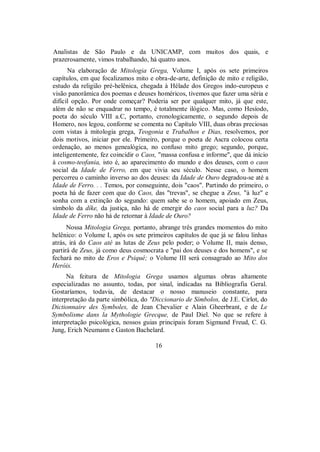 Analistas de São Paulo e da UNICAMP, com muitos dos quais, e
prazerosamente, vimos trabalhando, há quatro anos.
Na elaboração de Mitologia Grega, Volume I, após os sete primeiros
capítulos, em que focalizamos mito e obra-de-arte, definição de mito e religião,
estudo da religião pré-helênica, chegada à Hélade dos Gregos indo-europeus e
visão panorâmica dos poemas e deuses homéricos, tivemos que fazer uma séria e
difícil opção. Por onde começar? Poderia ser por qualquer mito, já que este,
além de não se enquadrar no tempo, é totalmente ilógico. Mas, como Hesíodo,
poeta do século VIII a.C, portanto, cronologicamente, o segundo depois de
Homero, nos legou, conforme se comenta no Capítulo VIII, duas obras preciosas
com vistas à mitologia grega, Teogonia e Trabalhos e Dias, resolvemos, por
dois motivos, iniciar por ele. Primeiro, porque o poeta de Ascra colocou certa
ordenação, ao menos genealógica, no confuso mito grego; segundo, porque,
inteligentemente, fez coincidir o Caos, "massa confusa e informe", que dá início
à cosmo-teofania, isto é, ao aparecimento do mundo e dos deuses, com o caos
social da Idade de Ferro, em que vivia seu século. Nesse caso, o homem
percorreu o caminho inverso ao dos deuses: da Idade de Ouro degradou-se até a
Idade de Ferro. . . Temos, por conseguinte, dois "caos". Partindo do primeiro, o
poeta há de fazer com que do Caos, das "trevas", se chegue a Zeus, "à luz" e
sonha com a extinção do segundo: quem sabe se o homem, apoiado em Zeus,
símbolo da díke, da justiça, não há de emergir do caos social para a luz? Da
Idade de Ferro não há de retornar à Idade de Ouro?
Nossa Mitologia Grega, portanto, abrange três grandes momentos do mito
helênico: o Volume I, após os sete primeiros capítulos de que já se falou linhas
atrás, irá do Caos até as lutas de Zeus pelo poder; o Volume II, mais denso,
partirá de Zeus, já como deus cosmocrata e "pai dos deuses e dos homens", e se
fechará no mito de Eros e Psiqué; o Volume III será consagrado ao Mito dos
Heróis.
Na feitura de Mitologia Grega usamos algumas obras altamente
especializadas no assunto, todas, por sinal, indicadas na Bibliografia Geral.
Gostaríamos, todavia, de destacar o nosso manuseio constante, para
interpretação da parte simbólica, do "Diccionario de Símbolos, de J.E. Cirlot, do
Dictionnaire des Symboles, de Jean Chevalier e Alain Gheerbrant, e de Le
Symbolisme dans la Mythologie Grecque, de Paul Diel. No que se refere à
interpretação psicológica, nossos guias principais foram Sigmund Freud, C. G.
Jung, Erich Neumann e Gaston Bachelard.
16
 