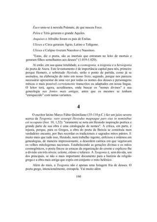 Éaco uniu-se à nereida Psâmate, de que nasceu Foco.
Peleu e Tétis geraram o grande Aquiles.
Anquises e Afrodite foram os pais de Enéias.
Ulisses e Circe geraram Ágrio, Latino e Telégono.
Ulisses e Calipso tiveram Nausítoo e Nausínoo.
"Estas, diz o poeta, são as imortais que entraram no leito de mortais e
geraram filhos semelhantes aos deuses" (1.019-1.020).
Aí estão, em sua quase totalidade, a cosmogonia, a teogonia e a heroogonia
do poeta de Ascra. Este levantamento é de importância capital para nós, primeiro
porque Homero, e sobretudo Hesíodo, serão o ponto de partida, como já se
assinalou, na elaboração do mito em nosso livro; segundo, porque nos pareceu
necessário apresentar de uma vez por todas os nomes dos deuses e personagens
míticas o mais possível corretamente transcritos ou adaptados em nossa língua.
O leitor terá, agora, acreditamos, onde buscar os "nomes divinos" e sua
geneologia nas fontes mais antigas, antes que os mesmos se tenham
"enriquecido" com tantas variantes.
4
O escritor latino Marco Fábio Quintiliano (35-110 p.C.) fez um juízo severo
acerca da Teogonia: raro assurgit Hesiodus magnaque pars eius in nominibus
est occupata (Inst. 10, 1,52): "raramente se nota em Hesíodo inspiração poética e
grande parte de sua obra é uma catalogação de nomes". A crítica, em parte, é
injusta, porque, para os Gregos, a obra do poeta da Beócia se constituía num
verdadeiro encanto, por lhes recordar os tradicionais e sagrados mitos pátrios. E
muito mais que tudo isso, Hesíodo, num trabalho ingente, enfeixou e ordenou em
genealogias, de maneira impressionante, a desordem caótica em que vegetavam
os velhos mitologemas nacionais. Estabelecendo as gerações divinas e os mitos
cosmogônicos, o poeta fincou as estacas da organização do cosmo e explicou-lhe
a divisão em três níveis: celeste, ctônio e telúrico. A Teogonia é, sem dúvida, um
dos principais, se não o mais importante documento para a história da religião
grega e a obra mais antiga que expôs em conjunto o mito helênico.
Além do mais, a Teogonia não é apenas uma listagem fria de deuses. O
poeta grego, intencionalmente, extrapola. Vai muito além
160
 