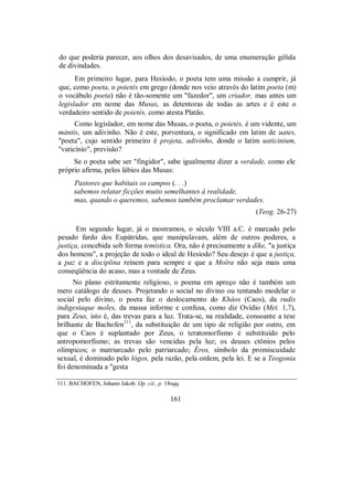 do que poderia parecer, aos olhos dos desavisados, de uma enumeração gélida
de divindades.
Em primeiro lugar, para Hesíodo, o poeta tem uma missão a cumprir, já
que, como poeta, o poietés em grego (donde nos veio através do latim poeta (m)
o vocábulo poeta) não é tão-somente um "fazedor", um criador, mas antes um
legislador em nome das Musas, as detentoras de todas as artes e é este o
verdadeiro sentido de poietés, como atesta Platão.
Como legislador, em nome das Musas, o poeta, o poietés, é um vidente, um
mántis, um adivinho. Não é este, porventura, o significado em latim de uates,
"poeta", cujo sentido primeiro é projeta, adivinho, donde o latim uaticinium,
"vaticínio", previsão?
Se o poeta sabe ser "fingidor", sabe igualmente dizer a verdade, como ele
próprio afirma, pelos lábios das Musas:
Pastores que habitais os campos (. . .)
sabemos relatar ficções muito semelhantes à realidade,
mas, quando o queremos, sabemos também proclamar verdades.
(Teog. 26-27)
Em segundo lugar, já o mostramos, o século VIII a.C. é marcado pelo
pesado fardo dos Eupátridas, que manipulavam, além de outros poderes, a
justiça, concebida sob forma temística. Ora, não é precisamente a díke, "a justiça
dos homens", a projeção de todo o ideal de Hesíodo? Seu desejo é que a justiça,
a paz e a disciplina reinem para sempre e que a Moîra não seja mais uma
conseqüência do acaso, mas a vontade de Zeus.
No plano estritamente religioso, o poema em apreço não é também um
mero catálogo de deuses. Projetando o social no divino ou tentando modelar o
social pelo divino, o poeta faz o deslocamento do Kháos (Caos), da rudis
indigestaque moles, da massa informe e confusa, como diz Ovídio (Met. 1,7),
para Zeus, isto é, das trevas para a luz. Trata-se, na realidade, consoante a tese
brilhante de Bachofen111
, da substituição de um tipo de religião por outro, em
que o Caos é suplantado por Zeus, o teratomorfismo é substituído pelo
antropomorfismo; as trevas são vencidas pela luz; os deuses ctônios pelos
olímpicos; o matriarcado pelo patriarcado; Éros, símbolo da promiscuidade
sexual, é dominado pelo lógos, pela razão, pela ordem, pela lei. E se a Teogonia
foi denominada a "gesta
111. BACHOFEN, Johann Jakob. Op. cit., p. 18sqq.
161
 