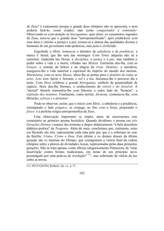 de Zeus" é exatamente porque o grande deus olímpico não se apresenta, e nem
poderia fazê-lo, como criador, mas como conquistador e ordenador.
Observando-se com atenção as hierogamias, quer dizer, os casamentos sagrados
de Zeus, nota-se que o grande deus "antropomorfizado", após estabelecer com
suas lutas e vitórias a justiça e a paz, tornou-se a síntese das qualidades divinas e
humanas de um governante todo-poderoso, mas justo e civilizado.
Engolindo a Métis, tornou-se o detentor da sabedoria e da prudência: a
marca é Atená, que lhe saiu das meninges. Com Têmis adquiriu não só a
eqüidade, traduzida nas Horas, a disciplina, a justiça e a paz, mas também o
poder sobre a vida e a morte, cifradas nas Moîras. Eurínome deu-lhe, com as
Graças, o sentido da beleza e da alegria de viver. Deméter, a nutridora,
assegurou-lhe a vida material e espiritual do império do mundo dos mortais.
Mnemósina, com as nove Musas, abriu-lhe as portas para o domínio de todas as
artes. Leto com Apoio e Ártemis, o sol e a lua, iluminou-lhe o percurso dia e
noite. Com Hera celebrou a grande hierogamia, símbolo da perpetuidade da
espécie. Maia deu-lhe Hermes, o conhecimento do visível e do invisível. A
"mortal" Sêmele transmitiu-lhe com Dioniso o outro lado do "homem": a
explosão dos instintos. Finalmente, outra mortal, Alcmena, comunicou-lhe, com
Héracles, a força e o destemor.
Pode-se observar, assim, que o início com Métis, a sabedoria e a prudência,
estampando o lado psíquico, se conjuga, no fim, com a força, projetando o
físico: é a perfeita sizígia antropomórfica de Zeus.
Uma observação importante se impõe, antes de encerrarmos este
comentário ao primeiro poema hesiódico. Quando dividimos o poema em três
Gerações Divinas visamos tão-somente a dispor didaticamente "a bela desordem
didático-poética" da Teogonia. Além do mais, concluímos que, realmente, estas
em Hesíodo são três, representada cada uma pelo pai, que é o soberano no seio
da família: Urano, Crono e Zeus. Este último e os demais deuses da última
geração são os imortais do Olimpo, que consagraram a vitória final da ordem
olímpica sobre a pletora de divindades locais, representadas pelas duas primeiras
gerações. Não se trata apenas, como afirma categoricamente Pettazzoni, de "uma
insurreição contra formas tradicionais, em nome de um princípio novo
promulgado por uma palavra de revelação" 112
, mas sobretudo da vitória da luz
sobre as trevas.
112. PETTAZZONI, Raffaele. Op. cit., p. 57.
162
 