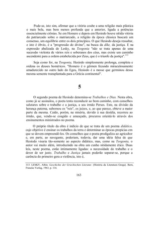 Pode-se, isto sim, afirmar que a vitória coube a uma religião mais plástica
e mais bela, mas bem menos profunda que a anterior, ligada a potências
essencialmente ctônias. Se em Homero e depois em Hesíodo houve nítida vitória
do patriarcado sobre o matriarcado, a religião da época clássica buscará um
consenso, um equilíbrio entre os dois princípios. O que Hesíodo deseja ressaltar,
e isto é óbvio, é a "progressão do divino", na busca da díke, da justiça. E na
expressão abalizada de Lesky, na Teogonia "não se trata apenas de uma
sucessão violenta de vários reis e soberanos dos céus, mas existe um caminho
ascendente para a ordem estabelecida por Zeus, que é o triunfo da justiça".113
Seja como for, na Teogonia, Hesíodo simplesmente prolonga, completa e
ordena os deuses homéricos. "Homero é o gérmen fecundo miraculosamente
amadurecido no outro lado do Egeu, Hesíodo é a messe que germinou dessa
mesma semente transplantada para a Grécia continental".
5
O segundo poema de Hesíodo denomina-se Trabalhos e Dias. Nesta obra,
como já se assinalou, o poeta tenta reconduzir ao bom caminho, com conselhos
salutares sobre o trabalho e a justiça, a seu irmão Perses. Este, na divisão da
herança paterna, subornou os "reis", os juizes, e, ao que parece, obteve a maior
parte da mesma. Caído, porém, na miséria, devido à sua desídia, recorreu ao
irmão, que, vendo-se coagido e ameaçado, procurou orientá-lo através dos
ensinamentos ministrados no poema.
O próprio título da obra é indício de que se trata de um poema didático,
cujo objetivo é ensinar os trabalhos da terra e determinar as épocas propícias em
que se devem empreendê-los. Os conselhos que o poeta prodigaliza ao agricultor
e, em parte, ao navegante, poderiam, todavia, dar uma idéia falsa de que
Hesíodo visaria tão-somente ao aspecto didático, mas, como na Teogonia, o
autor vai muito além, introduzindo na obra um cunho nitidamente ético. Duas
leis, neste poema, estão intimamente ligadas: a necessidade do trabalho e o
dever de ser justo. Trabalho e Justiça jamais poderão separar-se, porque a
carência do primeiro gera a violência, isto é,
113. LESKY, Albin. Geschichte der Griechischen Literatur. (História da Literatura Grega). Bern,
Francke Verlag, 1963, p. 116.
163
 