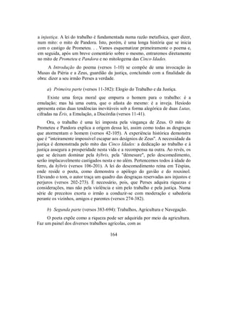 a injustiça. A lei do trabalho é fundamentada numa razão metafísica, quer dizer,
num mito: o mito de Pandora. Isto, porém, é uma longa história que se inicia
com o castigo de Prometeu. . . Vamos esquematizar primeiramente o poema e,
em seguida, após um breve comentário sobre o mesmo, entraremos diretamente
no mito de Prometeu e Pandora e no mitologema das Cinco Idades.
A Introdução do poema (versos 1-10) se compõe de uma invocação às
Musas da Piéria e a Zeus, guardião da justiça, concluindo com a finalidade da
obra: dizer a seu irmão Perses a verdade.
a) Primeira parte (versos 11-382): Elogio do Trabalho e da Justiça.
Existe uma força moral que empurra o homem para o trabalho: é a
emulação; mas há uma outra, que o afasta do mesmo: é a inveja. Hesíodo
apresenta estas duas tendências inevitáveis sob a forma alegórica de duas Lutas,
cifradas na Éris, a Emulação, a Discórdia (versos 11-41).
Ora, o trabalho é uma lei imposta pela vingança de Zeus. O mito de
Prometeu e Pandora explica a origem dessa lei, assim como todas as desgraças
que atormentam o homem (versos 42-105). A experiência histórica demonstra
que é "inteiramente impossível escapar aos desígnios de Zeus". A necessidade da
justiça é demonstrada pelo mito das Cinco Idades: a dedicação ao trabalho e à
justiça assegura a prosperidade nesta vida e a recompensa na outra. Ao revés, os
que se deixam dominar pela hýbris, pela "démesure", pelo descomedimento,
serão implacavelmente castigados nesta e no além. Pertencemos todos à idade do
ferro, da hýbris (versos 106-201). A lei do descomedimento reina em Téspias,
onde reside o poeta, como demonstra o apólogo do gavião e do rouxinol.
Elevando o tom, o autor traça um quadro das desgraças reservadas aos injustos e
perjuros (versos 202-273). É necessário, pois, que Perses adquira riquezas e
considerações, mas não pela violência e sim pelo trabalho e pela justiça. Numa
série de preceitos exorta o irmão a conduzir-se com moderação e sabedoria
perante os vizinhos, amigos e parentes (versos 274-382).
b) Segunda parte (versos 383-694): Trabalhos, Agricultura e Navegação.
O poeta expõe como a riqueza pode ser adquirida por meio da agricultura.
Faz um painel dos diversos trabalhos agrícolas, com as
164
 