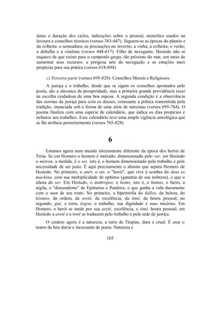 datas e duração dos ciclos, indicações sobre o pessoal, utensílios usados na
lavoura e conselhos técnicos (versos 383-447). Seguem-se as épocas do plantio e
da colheita: a semeadura; as precauções no inverno; a vinha; a colheita; o verão;
a debulha e a vindima (versos 448-617). Filho de navegante, Hesíodo não se
esquece de que existe para o camponês grego, tão próximo do mar, um meio de
aumentar seus recursos: a perigosa arte da navegação e as estações mais
propícias para sua prática (versos 618-694).
c) Terceira parte (versos 695-828): Conselhos Morais e Religiosos.
A justiça e o trabalho, desde que se sigam os conselhos apontados pelo
poeta, são a alavanca da prosperidade, mas a primeira grande providência recai
na escolha cuidadosa de uma boa esposa. A segunda condição é a observância
das normas da justiça para com os deuses, consoante a prática transmitida pela
tradição, enunciada sob a forma de uma série de máximas (versos 695-764). O
poema finaliza com uma espécie de calendário, que indica os dias propícios e
nefastos aos trabalhos. Esse calendário teve uma ampla vigência astrológica que
se lhe atribuiu posteriormente (versos 765-828).
6
Estamos agora num mundo inteiramente diferente da época dos heróis de
Tróia. Se em Homero o homem é metrado, dimensionado pelo ver, em Hesíodo
o métron, a medida, é o ser, isto é, o homem dimensionado pelo trabalho e pela
necessidade de ser justo. É aqui precisamente o abismo que separa Homero de
Hesíodo. No primeiro, o anér, o uir, o "herói", que vive à sombra do deus ex
machina, com sua multiplicidade de epítetos (garantia de sua nobreza), o que o
afasta do ser. Em Hesíodo, o ánthropos, o homo, isto é, o humus, o barro, a
argila, o "descendente" de Epimeteu e Pandora, o que ganha a vida duramente
com o suor de seu rosto. No primeiro, a hipertrofia do kállos, da beleza, do
kósmos, da ordem, da areté, da excelência, da timé, da honra pessoal; no
segundo, gué, a terra, érgon, o trabalho, sua dignidade e suas misérias. Em
Homero, o herói se mede por sua areté, excelência, e timé, honra pessoal; em
Hesíodo a areté e a tinté se traduzem pelo trabalho e pela sede de justiça.
O cenário agora é a natureza, a terra de Téspias, dura e cruel. É esse o
teatro da luta diária e incessante do poeta. Natureza e
165
 