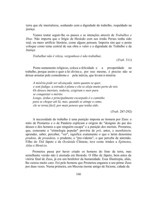 terra que ele imortalizou, sonhando com a dignidade do trabalho, respaldado na
justiça.
Vamos tentar seguir-lhe os passos e as intenções através de Trabalhos e
Dias. Não importa que o litígio de Hesíodo com seu irmão Perses tenha sido
real, ou mero artifício literário, como alguns pensam. Importa sim que o poeta
coloque como tema central de sua obra o valor e a dignidade do Trabalho e da
Justiça:
Trabalhar não é vileza, vergonhoso é não trabalhar,
(Trab. 311)
Poeta sumamente religioso, coloca a felicidade e a prosperidade no
trabalho, porque assim o quer a lei divina e, por isso mesmo, é preciso não se
deixar arrastar pelo comodismo e pela inércia, que levam à miséria:
A miséria pode ser alcançada, tanto quanto se quer,
e sem fadiga: a estrada é plana e ela se aloja muito perto de nós.
Os deuses imortais, todavia, exigiram o suor para
se conquistar o mérito.
Longo, árduo e principalmente escarpado é o caminho
para se chegar até lá, mas, quando se atinge o cume,
ele se torna fácil, por mais penoso que tenha sido.
(Trab. 287-292)
A necessidade do trabalho é uma punição imposta ao homem por Zeus: o
mito de Prometeu e o de Pandora explicam a origem do "desígnio do pai dos
deuses e dos homens a que ninguém escapa" e a punição dos mortais. Prometeu,
que, consoante a "etimologia popular" proviria de pró, antes, e manthánein,
aprender, saber, perceber, "ver", significa exatamente o que o latim denomina
prudens, de prouidens, o prudente, o "pre-vidente", o que percebe de antemão.
Filho do Titã Jápeto e da Oceânida Clímene, teve como irmãos a Epimeteu,
Atlas e Menécio.
Prometeu passa por haver criado os homens do limo da terra, mas
semelhante versão não é atestada em Hesíodo. O filho de Jápeto, bem antes da
vitória final de Zeus, já era um benfeitor da humanidade. Essa filantropia, aliás,
lhe custou muito caro. Foi pelo homens que Prometeu enganou a seu primo Zeus
por duas vezes. Numa primeira, em Mecone (nome antigo de Sicione, cidade da
166
 