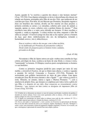 Acaia), quando lá "se resolvia a querela dos deuses e dos homens mortais"
(Teog. 535-536). Essa disputa certamente se devia à desconfiança dos deuses em
relação aos homens, protegidos pelo filho de um dos Titãs, que acabavam de ser
vencidos por Zeus. Pois bem, foi em Mecone que Prometeu, desejando enganar a
Zeus em benefício dos mortais, dividiu um boi enorme em duas porções: a
primeira continha as carnes e as entranhas, cobertas pelo couro do animal; a
segunda, apenas os ossos, cobertos com a gordura branca do mesmo.114
Zeus
escolheria uma delas e a outra seria ofertada aos homens. O deus escolheu a
segunda e, vendo-se enganado, "a cólera encheu sua alma, enquanto o ódio lhe
subia ao coração". O terrível castigo de Zeus não se fez esperar: privou o homem
do fogo, quer dizer, simbolicamente dos nûs, da inteligência, tornando a
humanidade anóetos, isto é, imbecilizou-a:
Zeus te ocultou a vida no dia em que, com a alma em fúria,
se viu ludibriado por Prometeu de pensamentos velhacos.
Desde então ele preparou para os homens tristes cuidados,
privando-os do fogo.
(Trab. 47-50)
Novamente o filho de Jápeto entrou em ação: roubou urna centelha do fogo
celeste, privilégio de Zeus, ocultou-a na haste de uma férula e a trouxe à terra,
"reanimando" os homens. O Olímpico resolveu punir exemplarmente os homens
e a seu benfeitor.
Contra os primeiros imaginou perdê-los para sempre por meio de uma
mulher, a irresistível Pandora, de que se falará mais abaixo, e contra o segundo
a punição foi terrível. Consoante a Teogonia (521-534), Prometeu foi
acorrentado com grilhões inextricáveis no meio de uma coluna. Uma águia
enviada por Zeus lhe devorava durante o dia o fígado 115
, que voltava a crescer à
noite. Héracles, no entanto, matou a águia e libertou Prometeu 116
, com a
anuência do próprio Zeus, que desejava se ampliasse por toda a terra a glória de
seu filho, e a despeito de seu ódio, Zeus renunciou ao ressentimento contra
Prometeu, / que entrara em luta contra os desígnios do impetuoso filho de
Crono (Teog. 533-534).
114. O hábito de se oferecerem aos deuses os ossos de animais sacrificados, recobertos de gordura, é
atestado em muitas culturas. Esses ossos eram queimados sobre os altares, a fim de que o animal
pudesse chegar aos céus e ser recomposto.
115. O fígado era considerado em quase todas as culturas como sede da vida, conforme Pr 7,23, e
como órgão especial para indicar a vontade dos deuses, conforme Ez 21,26.
116. Eis aí, com todos os "pormenores", o mito canônico de Prometeu na apresentação de Hesíodo.
Para se ter uma idéia concreta de como a arte enriquece, amplia, transfigura e, não raro, "desfigura" e
castra o mito, seria necessária a leitura da gigantesca tragédia esquiliana, Prometeu Acorrentado, em
que o mitologema é apresentado de maneira bem mais ampla e poética.
167
 