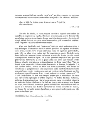 uma vez, a necessidade do trabalho e aos "reis", aos juizes, como e por que suas
sentenças deveriam estar em consonância com a justiça. Daí a fórmula hesiódica:
Ouve a "díke", a justiça, e não deixes crescer a "hýbris", o
descomedimento.
(Trab. 213)
No mito das Idades, as raças parecem suceder-se segundo uma ordem de
decadência progressiva e regular. De início, a humanidade gozava de uma vida
paradisíaca, muito próxima da dos deuses, mas foi se degenerando e decaindo até
atingir a idade do ferro, em que o poeta lamenta viver, pois nesta tudo é maldade:
até a Vergonha e a Justiça abandonaram a terra.
Cada uma das Idades está "aparentada" com um metal, cujo nome toma e
cuja hierarquia se ordena do mais ao menos precioso, do superior ao inferior:
ouro, prata, bronze, ferro. O que surpreende é que em lugar das quatro idades,
cujo valor se afere pelos metais que lhe emprestam o nome, Hesíodo tenha
intercalado entre as duas últimas mais uma: a idade dos heróis, que não possui
correspondente metálico algum. Há os que procuram explicar o fato por uma
preocupação historicista, já que o poeta sabia que antes dele tinham vivido
homens e heróis notáveis, que se imortalizaram em Tróia e em Tebas. "Para os
inserir nesta progressão, foi necessário interromper a linha de decadência. E o
seu destino último, habitar as Ilhas dos Bem-Aventurados, tem muito de
semelhante ao que premiou os seres da primeira idade. Sendo fundamentalmente
uma etiologia, o mito contém uma parte de reminiscências históricas que lhe
conferem o especial interesse de ser o mais antigo texto em que elas surgem". 120
Victor Goldschmidt vai bem mais longe e propõe para a intercalação da Idade
dos Heróis uma explicação de ordem religiosa: "O destino das raças metálicas,
após seu desaparecimento da vida terrestre, consiste numa promoção à categoria
de potências divinas. Os homens da idade de ouro e prata se convertem, depois
da morte, em daímones, 'demônios' (potências benéficas, intermediárias entre os
deuses e os homens), e os da idade de bronze vão formar o mundo dos mortos,
no Hades. Só os heróis podem beneficiar-se com uma transformação que não
poderia dar-lhes o que
120. PEREIRA, Maria Helena da Rocha. Op. cit., p. 109sq.
169
 
