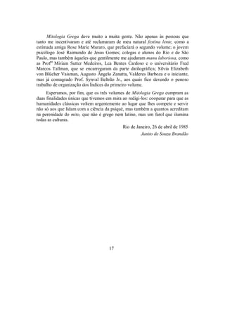 Mitologia Grega deve muito a muita gente. Não apenas às pessoas que
tanto me incentivaram e até reclamaram de meu natural festina lente, como a
estimada amiga Rose Marie Muraro, que prefaciará o segundo volume; o jovem
psicólogo José Raimundo de Jesus Gomes; colegas e alunos do Rio e de São
Paulo, mas também àqueles que gentilmente me ajudaram manu laboriosa, como
as Profas
Miriam Sutter Medeiros, Lea Bentes Cardoso e o universitário Fred
Marcos Tallman, que se encarregaram da parte datilográfica; Silvia Elizabeth
von Blücher Vaisman, Augusto Ângelo Zanatta, Valderes Barboza e o iniciante,
mas já consagrado Prof. Synval Beltrão Jr., aos quais fico devendo o penoso
trabalho de organização dos Índices do primeiro volume.
Esperamos, por fim, que os três volumes de Mitologia Grega cumpram as
duas finalidades únicas que tivemos em mira ao redigi-los: cooperar para que as
humanidades clássicas voltem urgentemente ao lugar que lhes compete e servir
não só aos que lidam com a ciência da psiqué, mas também a quantos acreditam
na perenidade do mito, que não é grego nem latino, mas um farol que ilumina
todas as culturas.
Rio de Janeiro, 26 de abril de 1985
Junito de Souza Brandão
17
 