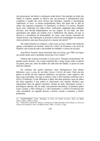 eles já possuem: são heróis e continuam sendo heróis. Sua inserção no relato das
idades se explica, quando se observa que sua presença é indispensável para
completar o quadro dos seres divinos que distingue, segundo a classificação
tradicional, os theoí, os deuses propriamente ditos, dos quais não se fala no
relato, das seguintes categorias: os 'demônios', os heróis e os mortos. Hesíodo
havia, pois, elaborado seu relato mítico, unificando, adaptando duas tradições
diversas, sem dúvida independentes em sua origem: de um lado, um mito
genealógico das idades em relação com o simbolismo dos metais, em que se
descreve a decadência da humanidade; de outro, uma divisão estrutural do
mundo divino, cuja explicação se procurava através da remodelação do esquema
mítico primitivo, para que fosse possível o encaixe dos heróis".121
De cunho histórico ou religioso, o fato é que as Cinco Idades não traduzem
apenas a decadência do homem, mercê do "crime" de Prometeu e do envio de
Pandora, mas acima de tudo a necessidade do trabalho e o dever de ser justo.
Jean-Pierre Vernant, numa exposição feita em Cerisy, em 1960, nos legou
um estudo muito sério e profundo acerca das Cinco Idades. 122
Embora não se possa concordar in totum com o "forçado estruturalismo" do
grande mestre francês, vale a pena sintetizar-lhe o longo artigo sobre a matéria
em pauta, para que, antes da análise de cada uma das Idades, se possa ter uma
idéia do conjunto.
Na estrutura das quatro primeiras raças distinguem-se dois planos
diferentes: ouro e prata de um lado, bronze e heróis de outro. Cada um dos
planos se divide em dois aspectos antitéticos, um positivo, outro negativo: são
duas raças associadas, mas que se opõem, como a Díke (Justiça) contrasta com a
Hýbris (Violência). O que diferencia o plano das duas primeiras raças do plano
das duas seguintes é que ambos se relacionam com funções distintas, que
representam tipos de agentes humanos, formas de ação, hierarquias sociais e
psicológicas opostas. Há, de saída, uma primeira dissimetria: no primeiro plano
(ouro e prata), a Díke (Justiça) é o valor dominante e a Hýbris (Violência) tem
valor secundário; no segundo (bronze e heróis), sucede o contrário, a Hýbris
predomina.
121. GOLDSCHMIDT, Victor. Theologia, in: Revue des Études Grecques. Paris, Les Belles
Lettres, 1950, t. LXIII, p. 33sqq.
122. VERNANT, Jean-Pierre. Génesis y Estrutura en el Mito Hesiódico de las Razas, in: Revue de
l'Histoire des Religions. Paris, Les Belles Lettres, 1960, t. CLVII, p. 21sqq.
170
 