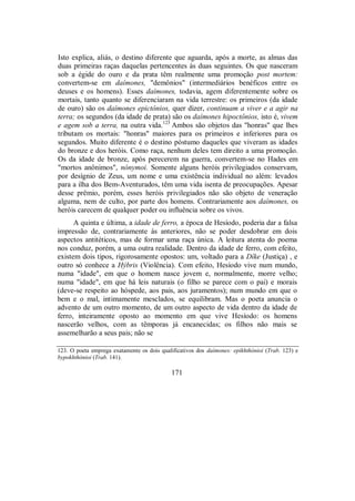 Isto explica, aliás, o destino diferente que aguarda, após a morte, as almas das
duas primeiras raças daquelas pertencentes às duas seguintes. Os que nasceram
sob a égide do ouro e da prata têm realmente uma promoção post mortem:
convertem-se em daímones, "demônios" (intermediários benéficos entre os
deuses e os homens). Esses daímones, todavia, agem diferentemente sobre os
mortais, tanto quanto se diferenciaram na vida terrestre: os primeiros (da idade
de ouro) são os daímones epictônios, quer dizer, continuam a viver e a agir na
terra; os segundos (da idade de prata) são os daímones hipoctônios, isto é, vivem
e agem sob a terra, na outra vida.123
Ambos são objetos das "honras" que lhes
tributam os mortais: "honras" maiores para os primeiros e inferiores para os
segundos. Muito diferente é o destino póstumo daqueles que viveram as idades
do bronze e dos heróis. Como raça, nenhum deles tem direito a uma promoção.
Os da idade de bronze, após perecerem na guerra, convertem-se no Hades em
"mortos anônimos", nónymoi. Somente alguns heróis privilegiados conservam,
por desígnio de Zeus, um nome e uma existência individual no além: levados
para a ilha dos Bem-Aventurados, têm uma vida isenta de preocupações. Apesar
desse prêmio, porém, esses heróis privilegiados não são objeto de veneração
alguma, nem de culto, por parte dos homens. Contrariamente aos daímones, os
heróis carecem de qualquer poder ou influência sobre os vivos.
A quinta e última, a idade de ferro, a época de Hesíodo, poderia dar a falsa
impressão de, contrariamente às anteriores, não se poder desdobrar em dois
aspectos antitéticos, mas de formar uma raça única. A leitura atenta do poema
nos conduz, porém, a uma outra realidade. Dentro da idade de ferro, com efeito,
existem dois tipos, rigorosamente opostos: um, voltado para a Díke (Justiça) , e
outro só conhece a Hýbris (Violência). Com efeito, Hesíodo vive num mundo,
numa "idade", em que o homem nasce jovem e, normalmente, morre velho;
numa "idade", em que há leis naturais (o filho se parece com o pai) e morais
(deve-se respeito ao hóspede, aos pais, aos juramentos); num mundo em que o
bem e o mal, intimamente mesclados, se equilibram. Mas o poeta anuncia o
advento de um outro momento, de um outro aspecto de vida dentro da idade de
ferro, inteiramente oposto ao momento em que vive Hesíodo: os homens
nascerão velhos, com as têmporas já encanecidas; os filhos não mais se
assemelharão a seus pais; não se
123. O poeta emprega exatamente os dois qualificativos dos daímones: epikhthónioi (Trab. 123) e
bypokhthónioi (Trab. 141).
171
 