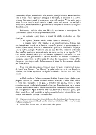 conhecerão amigos, nem irmãos, nem parentes, nem juramentos. O único direito
será a força. Nesse "período" entregue à desordem, à anarquia e à Hýbris,
nenhum bem compensará o homem por seus sofrimentos. Vê-se, pois, que a
idade de ferro também se dicotomiza e pode, assim, articular-se com as idades
precedentes, também bipartidas, para formar e completar a estrutura de conjunto
do mitologema.
Resumindo, pode-se dizer que Hesíodo apresentou o mitologema das
Cinco Idades dentro de um esquema trifuncional:
— no primeiro plano (ouro e prata) há nítido predomínio da Díke
(Justiça);
— no segundo (bronze e heróis) reina a Hýbris (a Violência);
— o terceiro (ferro) está vinculado a um mundo ambíguo, definido pela
coexistência dos contrários: o bem se contrapõe ao mal; o homem opõe-se à
mulher; o nascimento à morte; a abundância à penúria; a felicidade à desgraça.
Díke e Hýbris, Justiça e Violência, uma ao lado da outra, oferecem ao homem
duas opções igualmente possíveis entre as quais compete a ele escolher.124
A
esse mundo tão contrário o poeta acena com a perspectiva aterradora do uma
vida humana em que triunfará a Hýbris, restando ao homem tão-somente a
anarquia, a desordem e a infelicidade. Da idade do ouro, em que reinou a Díke,
chegou-se, com degeneração da humanidade, à idade do ferro em que triunfou
por fim a Hýbris.
Dada essa idéia de conjunto, tomando ainda por guias o supracitado estudo
de Jean-Pierre Vernant, Paul Mazon125
e, principalmente, os textos do próprio
Hesíodo, tentaremos apresentar um ligeiro comentário de cada uma das Cinco
Idades.
a) Idade de Ouro. Os homens mortais da idade de ouro foram criados pelos
próprios Imortais do Olimpo, durante o reinado de Crono. Viviam como deuses
e como reis, tranqüilos e em paz. O trabalho não existia, porque a terra
espontaneamente produzia tudo para eles. Sua raça denomina-se de ouro, porque
o ouro é o símbolo da realeza. Jamais envelheciam e sua morte assemelhava-se a
um sono profundo. Após deixarem esta vida, recebiam o basíleion géras, quer
dizer, o privilégio real, tornando-se daímones epikhthónioi, intermediários aqui
mesmo na terra entre os deuses e seus irmãos
124. Religiosamente, já estamos bem distantesde Homero. Em Hesíodo, embora Zeus cumpra seus
desígnios, o homem tem possibilidadede escolher entre o bem (o trabalho, a Díke) e o mal (a inércia,
a violência, a "Hýbris").
125. MAZON, Paul. Hésiode. Paris, Les Belles Lettres, 1947, passim.
172
 