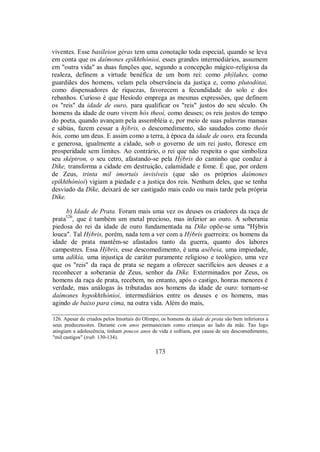 viventes. Esse basíleion géras tem uma conotação toda especial, quando se leva
em conta que os daímones epikhthónioi, esses grandes intermediários, assumem
em "outra vida" as duas funções que, segundo a concepção mágico-religiosa da
realeza, definem a virtude benéfica de um bom rei: como phýlakes, como
guardiães dos homens, velam pela observância da justiça e, como plutodótai,
como dispensadores de riquezas, favorecem a fecundidade do solo e dos
rebanhos. Curioso é que Hesíodo emprega as mesmas expressões, que definem
os "reis" da idade de ouro, para qualificar os "reis" justos do seu século. Os
homens da idade de ouro vivem hòs theoí, como deuses; os reis justos do tempo
do poeta, quando avançam pela assembléia e, por meio de suas palavras mansas
e sábias, fazem cessar a hýbris, o descomedimento, são saudados como theòs
hós, como um deus. E assim como a terra, à época da idade de ouro, era fecunda
e generosa, igualmente a cidade, sob o governo de um rei justo, floresce em
prosperidade sem limites. Ao contrário, o rei que não respeita o que simboliza
seu sképtron, o seu cetro, afastando-se pela Hýbris do caminho que conduz à
Díke, transforma a cidade em destruição, calamidade e fome. É que, por ordem
de Zeus, trinta mil imortais invisíveis (que são os próprios daímones
epikhthónioi) vigiam a piedade e a justiça dos reis. Nenhum deles, que se tenha
desviado da Díke, deixará de ser castigado mais cedo ou mais tarde pela própria
Díke.
b) Idade de Prata. Foram mais uma vez os deuses os criadores da raça de
prata126
, que é também um metal precioso, mas inferior ao ouro. À soberania
piedosa do rei da idade de ouro fundamentada na Díke opõe-se uma "Hýbris
louca". Tal Hýbris, porém, nada tem a ver com a Hýbris guerreira: os homens da
idade de prata mantêm-se afastados tanto da guerra, quanto dos labores
campestres. Essa Hýbris, esse descomedimento, é uma asébeia, uma impiedade,
uma adikía, uma injustiça de caráter puramente religioso e teológico, uma vez
que os "reis" da raça de prata se negam a oferecer sacrifícios aos deuses e a
reconhecer a soberania de Zeus, senhor da Díke. Exterminados por Zeus, os
homens da raça de prata, recebem, no entanto, após o castigo, honras menores é
verdade, mas análogas às tributadas aos homens da idade de ouro: tornam-se
daímones hypokhthónioi, intermediários entre os deuses e os homens, mas
agindo de baixo para cima, na outra vida. Além do mais,
126. Apesar de criados pelos Imortais do Olimpo, os homens da idade de prata são bem inferiores a
seus predecessores. Durante cem anos permaneciam como crianças ao lado da mãe. Tao logo
atingiam a adolescência, tinham poucos anos de vida e sofriam, por causa de seu descomedimento,
"mil castigos" (trab. 130-134).
173
 