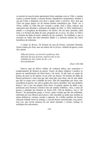 os mortais da raça de prata apresentam fortes analogias com os Titãs: o mesmo
caráter, a mesma função, o mesmo destino. Orgulhosos e prepotentes, mutilam a
seu pai Urano e disputam com Zeus o poder sobre o universo. Reis, pois que
Titán em grego parece ser da mesma família etimológica que Títaks, rei, e
Titéne, rainha, os Titãs têm por vocação o poder. Face a Zeus, todavia, que
representa para Hesíodo a soberania da ordem, da Díke, os Titãs simbolizam o
mando e a arrogância da desordem e da Hýbris. De um lado, portanto, estão
Zeus e os homens da idade de ouro, projeções do rei justo; de outro, os Titãs e
os homens da idade de prata, símbolos de seu contrário. Na realidade, o que se
encontra no relato das duas primeiras idades é a estrutura mesma dos mitos
hesiódicos da soberania.
c) Idade de Bronze. Os homens da raça de bronze, consoante Hesíodo,
foram criados por Zeus, mas sua matriz são os freixos, símbolo da guerra, como
diz o poeta:
Filha dos freixos, era terrível e poderosa, bem
diferente da raça de prata: aspirava tão-só aos
trabalhos de Ares, fontes de dor, e ao
descomedimento.
(Trab. 145-146)
Trata-se aqui da Hýbris militar, da violência bélica, que caracteriza o
comportamento do homem na guerra. Assim, do plano religioso e jurídico se
passou às manifestações da força bruta e do terror. Já não mais se cogita de
justiça, do justo ou do injusto, ou de culto aos deuses. Os homens da idade de
bronze pertencem a uma raça que não come pão, quer dizer, são de uma idade
que não se ocupa com o trabalho da terra. Não são aniquilados por Zeus, mas
sucumbem na guerra, uns sob os golpes dos outros, domados "por seus próprios
braços", isto é, por sua própria força física. O próprio epíteto da idade a que
pertencem esses homens violentos tem um sentido simbólico. Ares, o deus da
guerra, é chamado por Homero na Ilíada (VII, 146) de khálkeos, isto é, "de
bronze". No pensamento grego, o bronze, pelas virtudes que lhe são atribuídas,
sobretudo por sua eficácia apotropaica, está vinculado ao poder que ocultam as
armas defensivas: couraça, escudo e capacete. Se o brilho metálico do bronze
reluzente infunde terror ao inimigo, o som do bronze entrechocado, essa phoné,
essa voz, que revela natureza de um metal animado e vivente, rechaça os
sortilégios dos adversários.
174
 
