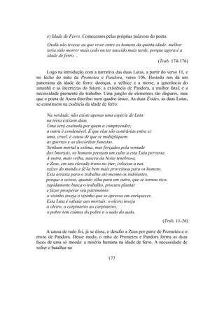 e) Idade de Ferro. Comecemos pelas próprias palavras do poeta:
Oxalá não tivesse eu que viver entre os homens da quinta idade: melhor
teria sido morrer mais cedo ou ter nascido mais tarde, porque agora é a
idade de ferro. ..
(Trab. 174-176)
Logo na introdução com a narrativa das duas Lutas, a partir do verso 11, e
no fecho do mito de Prometeu e Pandora, verso 106, Hesíodo nos dá um
panorama da idade de ferro: doenças, a velhice e a morte; a ignorância do
amanhã e as incertezas do futuro; a existência de Pandora, a mulher fatal, e a
necessidade premente do trabalho. Uma junção de elementos tão díspares, mas
que o poeta de Ascra distribui num quadro único. As duas Érides, as duas Lutas,
se constituem na essência da idade de ferro:
Na verdade, não existe apenas uma espécie de Luta:
na terra existem duas.
Uma será exaltada por quem a compreender,
a outra é condenável. É que elas são contrárias entre si:
uma, cruel, é causa de que se multipliquem
as guerras e as discórdias funestas.
Nenhum mortal a estima, mas forçados pela vontade
dos Imortais, os homens prestam um culto a esta Luta perversa.
A outra, mais velha, nasceu da Noite tenebrosa,
e Zeus, em seu elevado trono no éter, colocou-a nas
raízes do mundo e fê-la bem mais proveitosa para os homens.
Esta arrasta para o trabalho até mesmo os indolentes,
porque o ocioso, quando olha para um outro, que se tornou rico,
rapidamente busca o trabalho, procura plantar
e fazer prosperar seu patrimônio:
o vizinho inveja o vizinho que se apressa em enriquecer.
Esta Luta é salutar aos mortais: o oleiro inveja
o oleiro, o carpinteiro ao carpinteiro;
o pobre tem ciúmes do pobre e o aedo do aedo.
(Trab. 11-26)
A causa de tudo foi, já se disse, o desafio a Zeus por parte de Prometeu e o
envio de Pandora. Desse modo, o mito de Prometeu e Pandora forma as duas
faces de uma só moeda: a miséria humana na idade de ferro. A necessidade de
sofrer e batalhar na
177
 