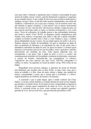 terra para obter o alimento é igualmente para o homem a necessidade de gerar
através da mulher, nascer e morrer, suportar diariamente a angústia e a esperança
de um amanhã incerto. É que a idade de ferro tem uma existência ambivalente e
ambígua, em que o bem e o mal não estão somente amalgamados, mas ainda são
solidários e indissolúveis. Eis aí por que o homem, rico de misérias nesta vida,
não obstante se agarra a Pandora, "o mal amável", que os deuses ironicamente
lhe enviaram. Se este "mal tão belo" não houvesse retirado a tampa da jarra, em
que estavam encerrados todos os males, os homens continuariam a viver como
antes, "livres de sofrimento, do trabalho penoso e das enfermidades dolorosas
que trazem a morte" (Trab. 90-92). As desgraças, porém, despejaram-se pelo
mundo; resta, todavia, a Esperança, pois afinal a vida não é apenas infortúnio:
compete ao homem escolher entre o bem e o mal. Pandora é, pois, o símbolo
dessa ambigüidade em que vivemos. Em seu duplo aspecto de mulher e de terra,
Pandora expressa a função da fecundidade, tal qual se manifesta na idade de
ferro na produção de alimentos e na reprodução da vida. Já não existe mais a
abundância espontânea da idade de ouro; de agora em diante é o homem quem
deposita a sua semente (spérma) no seio da mulher, como o agricultor a introduz
penosamente nas entranhas da terra. Toda riqueza adquirida tem, em
contrapartida, o seu preço. Para a idade de ferro a terra e a mulher são
simultaneamente princípios de fecundidade e potências de destruição: consomem
a energia do homem, destruindo-lhe, em conseqüência, os esforços;
"esgotam-no, por mais vigoroso que seja" (Trab. 704-705), entregando-o à
velhice e à morte, "ao depositar no ventre de ambas" (Teog. 599) o fruto de sua
fadiga.
Mergulhado nesse universo ambíguo, o agricultor do século de Hesíodo
terá fatalmente que escolher entre as duas Érides, as duas Lutas: uma, que o
incita ao trabalho e à Díke, fonte de muito esforço e fadiga, mas também de
justiça e prosperidade; a outra, que o arrasta para a ociosidade e a Hýbris,
origem da pobreza, da violência, da mentira e da injustiça.
A conclusão a que se pode chegar, após o estudo evolutivo das Cinco
Idades, é a de que o poeta modelou a evolução humana de modo inverso daquele
que presidiu à evolução divina. Se da Idade de Ouro a humanidade se degenerou
até atingir o extremo quase insuportável da Idade de Ferro, em que reina a
Hýbris, a sociedade divina, ao revés, como veremos nos capítulos seguintes,
partindo do Caos, elevou-se até Zeus, que para Hesíodo personifica a Díke.
178
 