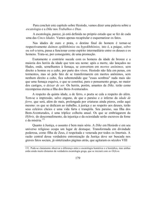 Para concluir este capítulo sobre Hesíodo, vamos dizer uma palavra sobre a
escatologia e a Díke nos Trabalhos e Dias.
A escatologia, parece, já está definida no próprio estudo que se fez de cada
uma das Cinco Idades. Vamos apenas recapitular e esquematizar os fatos.
Nas idades de ouro e prata, o destino final do homem é tornar-se
respectivamente daímon epikhthónios ou hypokhthónios, isto é, a psique, sobre
ou sob a terra, passa a funcionar como espírito intermediário entre os deuses e os
homens. Trata-se, por conseguinte, de uma promoção.
Exatamente o contrário sucede com os homens da idade de bronze e a
maioria dos heróis da idade que tem seu nome: após a morte, são lançados no
Hades, onde, semelhantes à fumaça, se convertem em mortos anônimos, sem
direito a honras ou a culto, por parte dos vivos. Hesíodo não fala em penas, em
tormentos, mas só pelo fato de se transformarem em mortos anônimos, sem
nenhum direito a culto, fica subentendido que "essas sombras" nada mais são
que uma fumaça esquiva, o que se constitui, para o pensamento grego, no maior
dos castigos, o deixar de ser. Os heróis, porém, amantes da Díke, terão como
recompensa eterna a Ilha dos Bem-Aventurados.
A respeito da quinta idade, a de ferro, o poeta se cala a respeito do além.
Tem-se a impressão, salvo engano, de que o paraíso e o inferno da idade de
ferro, que será, além do mais, prolongada por criaturas ainda piores, estão aqui
mesmo: os que se dedicam ao trabalho, à justiça e ao respeito aos deuses, terão
seus celeiros cheios e uma vida farta e tranqüila. Seu paraíso, sua Ilha dos
Bem-Aventurados, é uma tríplice colheita anual. Os que se embriagarem da
Hýbris, do descomedimento, da injustiça e da ociosidade serão escravos da fome
e da miséria.131
Quanto à Justiça, o assunto é bem mais sério. A Díke em Hesíodo e em seu
universo religioso ocupa um lugar de destaque. Transformada em divindade
poderosa, como filha de Zeus, é respeitada e venerada por todos os Imortais. A
razão central dessa verdadeira entronização da Justiça deve ser buscada nos
graves fatos sociais, já sintetizados páginas atrás, que agitaram os séculos VIII
131. Pode-se claramente observar a diferença entre a escatologia homérica e a hesiódica, mas ambas
estão ainda muito distantes da verdadeira escatologia grega, que se iniciará com os Órficos.
179
 