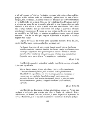 e VII a.C, quando os "reis", os Eupátridas, donos da pólis e das melhores glebas,
porque só eles tinham meios de defendê-las, apossaram-se de todo o resto:
religião, leis, sacerdócio... É contra esse estado de coisas que se levanta também
a voz de Hesíodo, em nome da Díke, que é a vontade de Zeus. Desejando instruir
e orientar seu irmão Perses, dominado pela Hýbris, pelo descomedimento, pela
violência e pela inércia, o poeta se volta ainda para admoestar os "reis": deles
não se exige trabalho, mas que solucionem com justiça as querelas e arbitrem
corretamente os processos. E parece que essa justiça era tão rara, que, ao entrar
na assembléia um "rei" justo, era saudado, segundo se mostrou, theòs hós, como
um deus.. . Não foi em vão que, à época de Hesíodo, a Vergonha e a Justiça
fugiram para o céu!
Logo na Invocação do poema, como desejando mostrar a força de Zeus,
senhor da Díke, canta o poeta, exaltando a justiça divina:
Facilmente Zeus concede a força e facilmente destrói o forte, facilmente
humilha o soberbo e exalta o humilde, facilmente corrige as almas torcidas
e esmaga o orgulhoso, Zeus que troveja nas alturas e habita as sublimes
mansões. Ouve minha voz, olha, escuta, que a justiça guie tuas decisões.
De minha parte, quero dizer a Perses palavras verdadeiras.
(Trab. 5-10)
E se Hesíodo quer dizer ao irmão a verdade, o melhor é começar pelo apelo
à justiça e à prudência:
Mas tu, Perses, ouve a justiça, não deixes crescer o descomedimento.
O descomedimento é funesto para os pobres e até o poderoso tem
dificuldade em suportá-lo e seu peso o esmaga, quando a desgraça se
encontra em seu caminho. É preferível seguir outro rumo, que,
passando do outro lado, conduz às obras da justiça. A justiça triunfa
do descomedimento, quando é chegada sua hora: o tolo aprende,
sofrendo.
(Trab. 213-218)
Mas Hesíodo não deseja que a justiça seja praticada apenas por Perses, mas
também e sobretudo por aqueles que têm a função de aplicá-la. Estes,
infelizmente, se deixam, não raro, subornar, a ponto de provocar a presença de
Orco, o Juramento, e de se ouvirem os clamores e os soluços da própria justiça:
180
 