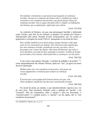 De imediato o Juramento se apresenta em perseguição às sentenças
torcidas, elevam-se os clamores da Justiça sobre o caminho por onde a
arrastam os reis comedores de presentes, que fazem justiça à força de
sentenças torcidas. Ela os segue chorando sobre a cidade e as habitações
dos homens, que a expulsaram e aplicaram sem critério.
(Trab. 219-224)
Ao contrário de Homero, em que uma personagem humilde e deformada
como Tersites, pelo fato de ter criticado os grandes, foi surrado por Ulisses e
ridicularizado pelo poeta, Hesíodo levanta corajosamente sua voz contra os
prepotentes e corruptos do século VIII a.C, ameaçando-os em nome de Zeus:
Reis, meditai também acerca desta justiça, porque Imortais estão aqui,
perto de vós, misturados aos homens. Eles observam todos aqueles que,
por suas sentenças torcidas, prejudicam ora um, ora outro, sem se
preocupar com o temor dos deuses. São trinta mil Imortais, que sobre a
terra nutridora, em nome de Zeus, guardam os mortais, vestidos de bruma,
percorrendo a terra inteira, observando-lhes as sentenças e as más ações.
(Trab. 248-255)
E oito versos mais abaixo, Hesíodo, "o profeta do trabalho e da justiça" 132
,
como apropriadamente lhe chamou Nilsson, apela aos "reis", já agora em nome
do povo injustiçado:
Meditai sobre isto, reis comedores de presentes, sede justos em
vossos julgamentos e renunciai para sempre às sentenças
torcidas.
(Trab. 263-264)
É preciso que o povo pague pela loucura desses reis que, com
tristes desígnios, falsificam seus decretos com fórmulas torcidas.
(Trab. 260-262)
No século do poeta, no entanto, o que lamentavelmente vigorava era a lei
do mais forte. Para elucidá-la, Hesíodo conta o apólogo do "gavião" e do
"rouxinol". Não faz comentários sobre o mesmo e nem era necessário: o
"rouxinol-cantor" é o próprio poeta e o "gavião", ave de rapina, são os "reis
comedores de presentes":
132. NILSSON, P. Martin. Op. cit., p. 47.
181
 