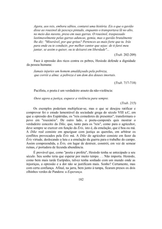 Agora, aos reis, embora sábios, contarei uma história. Eis o que o gavião
disse ao rouxinol de pescoço pintado, enquanto o transportava lã no alto,
no meio das nuvens, preso em suas garras. O rouxinol, traspassado
lastimavelmente pelas garras aduncas, gemia, mas o gavião brutalmente
lhe diz: "Miserável, por que gritas? Pertences ao mais forte que tu. Irás
para onde eu te conduzir, por melhor cantor que sejas: de ti farei meu
jantar, se assim o quiser, ou te deixarei em liberdade"...
(Trab. 202-209)
Face à opressão dos ricos contra os pobres, Hesíodo defende a dignidade
da pessoa humana:
Jamais injuries um homem amaldiçoado pela pobreza,
que corrói a alma: a pobreza é um dom dos deuses imortais.
(Trab. 717-718)
Pacifista, o poeta é um verdadeiro arauto da não-violência:
Ouve agora a justiça, esquece a violência para sempre.
(Trab. 215)
Os exemplos poderiam multiplicar-se, mas o que se desejou ratificar e
comprovar foi o estado lamentável da sociedade grega do século VIII a.C, em
que a opressão dos Eupátridas, os "reis comedores de presentes", transformara o
povo em "rouxinóis". De outro lado, o poeta-camponês quis mostrar o
verdadeiro conceito da Díke, que, tanto para os "reis", como para o agricultor,
deve sempre se exercer em função da Éris, isto é, da emulação, que é boa ou má.
A Díke real consiste em apaziguar com justiça as querelas, em arbitrar os
conflitos provocados pela Éris má. A Díke do agricultor consiste em fazer da
Éris virtude, deslocando a luta e a emulação da guerra para o trabalho do campo.
Assim compreendida, a Éris, em lugar de destruir, constrói, em vez de semear
ruínas, é portadora de fecunda abundância.
É provável que, como "poeta e profeta", Hesíodo tenha se antecipado a seu
século. Seu sonho teria que esperar por muito tempo. . . Não importa. Hesíodo,
como bem mais tarde Eurípides, talvez tenha sonhado com um mundo onde as
injustiças, a opressão e a dor não se justificam mais. Sonho? Certamente, mas
com certa confiança. Afinal, na jarra, bem junto à tampa, ficaram presos os dois
olhinhos verdes de Pandora: a Esperança.
182
 