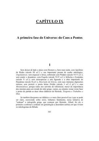 CAPÍTULO IX
A primeira fase do Universo: do Caos a Pontos
1
Sem deixar de lado o épico com Homero e, bem mais tarde, com Apolônio
de Rodes (século III a.C.) e seu importante poema de cunho mitológico,
Argonáuticas; sem esquecer o lírico, sobretudo com Píndaro (século VI-V a.C.);
sem omitir o dramático, com Ésquilo (século VI-V a.C.), Sófocles e Eurípides
(século V a.C.); sem menosprezar a arte figurada e a obra importante de
Pausânias (século II p.C.), Descrição da Grécia, com suas inúmeras digressões
míticas; sem preterir o poeta latino Ovídio (século I a.C.-I p.C.) e suas
Metamorfoses, porque todos nos servirão de referencial, mercê da importância
dos mesmos para um estudo do mito grego, vamos, no entanto, tomar como base
e ponto de partida as duas obras didáticas de Hesíodo, Teogonia e Trabalhos e
Dias.
Se também desejamos ser didático e o mais claro possível (se é que se pode
ser claro, escrevendo sobre mito), tínhamos fatalmente, nessa tentativa de
"ordenar" a mitografia grega, que começar por Hesíodo. Afinal, foi ele o
primeiro a enfeixar e ordenar em genealogias a desordem caótica em que viviam
os mitologemas da Hélade.
183
 