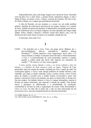 Empreenderemos, pois, uma longa viagem com o poeta de Ascra. Iniciando
com ele pelo Caos e pela Têmis, a justiça divina, tentaremos chegar, se não à
Idade de Ouro, ao menos a Zeus, à Dique, à justiça dos homens. Do Caos à luz,
da Têmis à Dique, eis o espaço que pretendemos preencher.
A obra de Hesíodo, em seu conjunto, é, a nosso ver, um sonho também
político: partindo da aristocracia opressora de seu tempo, desejou ver o triunfo
de Zeus, símbolo da justiça dos homens. O ideal político do grande poeta beócio,
que ele simbolizou com a evolução religiosa, foi uma aspiração por longo tempo
adiada. Sólon, Efialtes, Clístenes e Péricles viriam bem depois, mas a luz da
democracia deve pelo menos ao poeta o ter sonhado e lutado por ela.
Comecemos, pois, pelo Caos.
2
CAOS — No princípio era o Caos. Caos, em grego χa/o$ (Kháos), do v.
χai/nein(khaínein), abrir-se, entreabrir-se, significa abismo
insondável.133
Ovídio chamou-o rudis indigestaque moles (Met. 1,7),
massa informe e confusa. Consoante Jean Chevalier e Alain Gheerbrant,
o Caos é "a personificação do vazio primordial, anterior à criação,
quando a ordem ainda não havia sido imposta aos elementos do
mundo".134
No Gênesis 1,2, diz o texto sagrado:
A terra, porém, estava informe e vazia, e as trevas cobriam a face do
abismo, e o Espírito de Deus movia-se sobre as águas. Trata-se do Caos
primordial, antes da criação do mundo, realizada por Javé, a partir do nada. Na
cosmogonia egípcia, o Caos é uma energia poderosa do mundo informe e não
ordenado, que cinge a criação ordenada, como o oceano circula a terra. Existia
antes da criação e coexiste com o mundo formal, envolvendo-o como uma
imensa e inexaurível reserva de energias, nas quais se dissolverão as formas nos
fins dos tempos. Na tradição chinesa, o Caos é o espaço homogêneo, anterior à
divisão em quatro horizontes, que equivale à criação do mundo. Esta divisão
marca a passagem ao diferenciado e a possibilidade de orientação,
constituindo-se na base de toda a organização do cosmo. Estar desorientado é
entrar no Caos, de onde não se pode sair, a não ser pela intervenção de um
pensamento ativo, que atua energeticamente no elemento primordial.
133. FRISK, Hjalmar. Op. cit., s.u.
134. CHEVALIER, Jean & GHEERBRANT, Alain. Op. cit., p. 206sq.
184
 