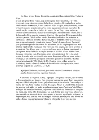Do Caos grego, dotado de grande energia prolífica, saíram Géia, Tártaro e
Eros.
GÉIA, em grego Γaîa (Gaia), cuja etimologia é muito discutida, é a Terra,
concebida como elemento primordial e deusa cósmica, diferenciando-se assim,
teoricamente, de Deméter, a terra cultivada. Géia se opõe, simbolicamente, como
princípio passivo ao princípio ativo; como aspecto feminino ao masculino da
manifestação; como obscuridade à luz; como Yin ao Yang; como anima ao
animus; como densidade, fixação e condensação à natureza sutil e volátil, isto é,
à dissolução. Géia suporta, enquanto Urano, o Céu, a cobre. Dela nascem todos
os seres, porque Géia é mulher e mãe. Suas virtudes básicas são a doçura, a
submissão, a firmeza cordata e duradoura, não se podendo omitir a humildade,
que, etimologicamente, prende-se a humus, "terra", de que o homo, "homem",
que igualmente provém de humus, foi modelado. Ela é a virgem penetrada pela
charrua e pelo arado, fecundada pela chuva ou pelo sangue, que são o spérma, a
semente do Céu. Como matriz, concebe todos os seres, as fontes, os minerais e
os vegetais. Géia simboliza a função materna: é a Tellus Maier, a Mãe-Terra.
Concede e retoma a vida. Prostrando-se ao solo, exclama Jó 1,21: Nu saí do
ventre de minha mãe; nu para lá retornarei. Reuertere ad locum tuum, volta a
teu lugar, é um lembrete que alguns cemitérios gostam de estampar. "Rasteja
para a terra, tua mãe" (Rig Veda, X, 18,10), diz o poeta védico ao morto.
Assimilada à mãe, a Terra é símbolo de fecundidade e de regeneração, como
escreveu Ésquilo nas Coéforas, 127-128:
A própria Terra que, sozinha, gera todos os seres, alimenta-os e depois
recebe deles novamente o germen fecundo.
Consoante a Teogonia, 126sq., a própria Géia gerou a Urano, que a cobriu
e deu nascimento aos deuses. Esta primeira hierogamia, quer dizer, casamento
sagrado, foi imitado pelos deuses, pelos homens e pelos animais. Como origem e
matriz da vida, Géia recebeu o nome de Magna Maier, a Grande Mãe. Guardiã
da semente e da vida, em todas as culturas sempre houve "enterros" simbólicos,
análogos às imersões batismais, seja com a finalidade de fortalecer as energias
ou curar, seja como rito de iniciação. De toda forma, esse regressus ad uterum,
essa descida ao útero da terra, tem sempre o mesmo significado religioso: a
regeneração pelo contato com as energias telúricas; morrer para uma forma de
vida, a fim de renascer para uma vida nova e fecunda. É por isso que nos
185
 