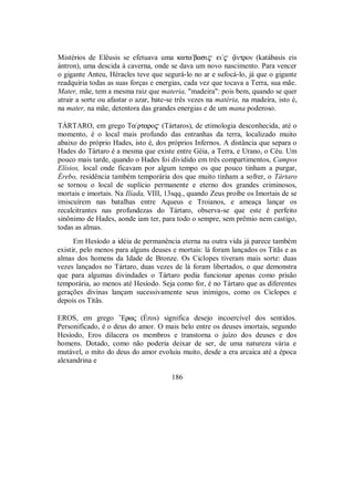 Mistérios de Elêusis se efetuava uma kata/basi$ ei/$ °ntron (katábasis eis
ántron), uma descida à caverna, onde se dava um novo nascimento. Para vencer
o gigante Anteu, Héracles teve que segurá-lo no ar e sufocá-lo, já que o gigante
readquiria todas as suas forças e energias, cada vez que tocava a Terra, sua mãe.
Mater, mãe, tem a mesma raiz que materia, "madeira": pois bem, quando se quer
atrair a sorte ou afastar o azar, bate-se três vezes na matéria, na madeira, isto é,
na mater, na mãe, detentora das grandes energias e de um mana poderoso.
TÁRTARO, em grego Ta/rtaro$ (Tártaros), de etimologia desconhecida, até o
momento, é o local mais profundo das entranhas da terra, localizado muito
abaixo do próprio Hades, isto é, dos próprios Infernos. A distância que separa o
Hades do Tártaro é a mesma que existe entre Géia, a Terra, e Urano, o Céu. Um
pouco mais tarde, quando o Hades foi dividido em três compartimentos, Campos
Elísios, local onde ficavam por algum tempo os que pouco tinham a purgar,
Érebo, residência também temporária dos que muito tinham a sofrer, o Tártaro
se tornou o local de suplício permanente e eterno dos grandes criminosos,
mortais e imortais. Na Ilíada, VIII, 13sqq., quando Zeus proíbe os Imortais de se
imiscuírem nas batalhas entre Aqueus e Troianos, e ameaça lançar os
recalcitrantes nas profundezas do Tártaro, observa-se que este é perfeito
sinônimo de Hades, aonde iam ter, para todo o sempre, sem prêmio nem castigo,
todas as almas.
Em Hesíodo a idéia de permanência eterna na outra vida já parece também
existir, pelo menos para alguns deuses e mortais: lá foram lançados os Titãs e as
almas dos homens da Idade de Bronze. Os Ciclopes tiveram mais sorte: duas
vezes lançados no Tártaro, duas vezes de lá foram libertados, o que demonstra
que para algumas divindades o Tártaro podia funcionar apenas como prisão
temporária, ao menos até Hesíodo. Seja como for, é no Tártaro que as diferentes
gerações divinas lançam sucessivamente seus inimigos, como os Ciclopes e
depois os Titãs.
EROS, em grego ”Erwς (Éros) significa desejo incoercível dos sentidos.
Personificado, é o deus do amor. O mais belo entre os deuses imortais, segundo
Hesíodo, Eros dilacera os membros e transtorna o juízo dos deuses e dos
homens. Dotado, como não poderia deixar de ser, de uma natureza vária e
mutável, o mito do deus do amor evoluiu muito, desde a era arcaica até a época
alexandrina e
186
 
