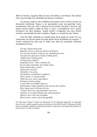 filho de Ártemis, enquanto filha de Zeus e Perséfone, e de Hermes. Este último
Eros, que era alado, foi o preferido dos poetas e escultores.
Aos poucos, todavia, sob a influência dos poetas, Eros se fixou e tomou sua
fisionomia tradicional. Passou a ser apresentado como um garotinho louro,
normalmente com asas. Sob a máscara de um menino inocente e travesso, que
jamais cresceu (afinal a idade da razão, o lógos, é incompatível com o amor),
esconde-se um deus perigoso, sempre pronto a traspassar com suas flechas
certeiras, envenenadas de amor e paixão, o fígado e o coração de suas vítimas. . .
Uma das Odes atribuídas ao grande poeta lírico grego do século VI a.C,
Anacreonte, nos dá um retrato de corpo inteiro desse incendiário de corações.136
Vamos transcrevê-la, para que se tenha uma idéia da concepção sobretudo
alexandrina de Eros:
Um dia, lá pela meia-noite,
Quando a Ursa se deita nos braços do Boieiro,
E a raça dos mortais, toda ela, jaz, domada pelo sono,
Foi que Eros apareceu e bateu à minha porta.
"Quem bate à minha porta,
E rasga meus sonhos?"
Respondeu Eros: "Abre, ordenou ele;
Eu sou uma criancinha, não tenhas medo.
Estou encharcado, errante
Numa noite sem lua".
Ouvindo-o, tive pena;
De imediato, acendendo o candeeiro,
Abri a porta e vi um garotinho:
Tinha um arco, asas e uma aljava.
Coloquei-o junto ao fogo
E suas mãos nas minhas aqueci-o,
Espremendo a água úmida que lhe escorria dos cabelos.
Eros, depois que se libertou do frio,
"Vamos, disse ele, experimentemos este arco,
Vejamos se a corda molhada não sofreu prejuízo".
Retesa o arco e fere-me no fígado,
Bem no meio, como se fora um aguilhão.
136. Das Odes, Elegias e Iambos de Anacreonte só nos chegaram fragmentos. As chamadas
Anacreônticas, sessenta pequenos poemas conservados na Antologia Palatina, e atribuídos ao poeta,
foram, na realidade, compostos em época bem posterior. É quase certo que nenhum deles pertence ao
poeta do amor, do vinho e da mulher.
188
 