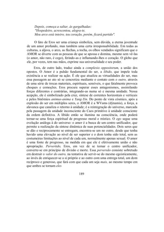 Depois, começa a saltar, às gargalhadas:
"Hospedeiro, acrescentou, alegra-te,
Meu arco está inteiro, teu coração, porém, ficará partido".
O fato de Eros ser uma criança simboliza, sem dúvida, a eterna juventude
de um amor profundo, mas também uma certa irresponsabilidade. Em todas as
culturas, a aljava, o arco, as flechas, a tocha, os olhos vendados significam que o
AMOR se diverte com as pessoas de que se apossa e domina, mesmo sem vê-las
(o amor, não raro, é cego), ferindo-as e inflamando-lhes o coração. O globo que
ele, por vezes, tem nas mãos, exprime sua universalidade e seu poder.
Eros, de outro lado, traduz ainda a complexio oppositorum, a união dos
opostos. O Amor é a pulsão fundamental do ser, a libido, que impele toda
existência a se realizar na ação. É ele que atualiza as virtualidades do ser, mas
essa passagem ao ato só se concretiza mediante o contato com o outro, através
de uma série de trocas materiais, espirituais, sensíveis, o que fatalmente provoca
choques e comoções. Eros procura superar esses antagonismos, assimilando
forças diferentes e contrárias, integrando-as numa só e mesma unidade. Nessa
acepção, ele é simbolizado pela cruz, síntese de correntes horizontais e verticais
e pelos binômios animus-anima e Yang-Yin. Do ponto de vista cósmico, após a
explosão do ser em múltiplos seres, o AMOR é a WVams (dýnamis), a força, a
alavanca que canaliza o retorno à unidade; é a reintegração do universo, marcada
pela passagem da unidade inconsciente do Caos primitivo à unidade consciente
da ordem definitiva. A libido então se ilumina na consciência, onde poderá
tornar-se uma força espiritual de progresso moral e místico. O ego segue uma
evolução análoga à do universo: o amor é a busca de um centro unificador, que
permite a realização da síntese dinâmica de suas potencialidades. Dois seres que
se dão e reciprocamente se entregam, encontra-se um no outro, desde que tenha
havido uma elevação ao nível de ser superior e o dom tenha sido total, sem as
costumeiras limitações ao nível de cada um, normalmente apenas sexual. O amor
é uma fonte de progresso, na medida em que ele é efetivamente união e não
apropriação. Pervertido, Eros, em vez de se tornar o centro unificador,
converte-se em princípio de divisão e morte. Essa perversão consiste sobretudo
em destruir o valor do outro, na tentativa de servir-se do mesmo egoisticamente,
ao invés de enriquecer-se a si próprio e ao outro com uma entrega total, um dom
recíproco e generoso, que fará com que cada um seja mais, ao mesmo tempo em
que ambos se tornam eles
189
 