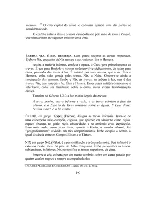 mesmos. 137
O erro capital do amor se consuma quando uma das partes se
considera o todo.
O conflito entre a alma e o amor é simbolizado pelo mito de Eros e Psiqué,
que estudaremos no segundo volume desta obra.
ÉREBO, NIX; ÉTER, HEMERA. Caos gerou sozinho as trevas profundas,
Érebo e Nix, enquanto de Nix nasceu a luz radiante, Éter e Hemera.
Assim, a matéria informe, confusa e opaca, o Caos, gera primeiramente as
trevas. É que para Hesíodo o cosmo se desenvolve ciclicamente, de baixo para
cima, passando das trevas à luz. É natural, por isso mesmo, que a luz, Éter e
Hemera, tenha sido gerada pelas trevas, Nix, a Noite. Observe-se ainda a
conjugação dos opostos: Érebo e Nix, as trevas, se opõem à luz, mas é das
trevas, Nix, que nascerá a luz, Éter e Hemera. Esses pares antitéticos unem-se e
interferem, cada um triunfando sobre o outro, numa eterna transformação
cíclica.
Também no Gênesis 1,2-3 a luz existiu depois das trevas:
A terra, porém, estava informe e vazia, e as trevas cobriam a face do
abismo, e o Espírito de Deus movia-se sobre as águas. E Deus disse:
"Exista a luz". E a luz existiu.
ÉREBO, em grego ”Ereboς (Érebos), designa as trevas infernais. Trata-se de
uma concepção indo-européia, regwos, que aparece em sânscrito como rajah,
espaço obscuro, no gótico riqis, obscuridade, e no armêmio erek, crepúsculo.
Bem mais tarde, como já se disse, quando o Hades, o mundo infernal, foi
"geograficamente" dividido em três compartimentos, Érebo ocupou o centro, à
igual distância entre os Campos Elísios e o Tártaro.
NIX em grego NÚξ (Nýks), é a personificação e a deusa da noite. Seu habitat é o
extremo Oeste, além do país de Atlas. Enquanto Érebo personifica as trevas
subterrâneas, inferiores, Nix personifica as trevas superiores, de cima.
Percorre o céu, coberta por um manto sombrio, sobre um carro puxado por
quatro cavalos negros e sempre acompanhada das
137. CHEVALIER, Jean & GHEERBRANT, Alain. Op. cit., p. 35sq.
190
 