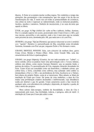 Queres. À Noite só se podem imolar ovelhas negras. Nix simboliza o tempo das
gestações, das germinações e das conspirações, que vão surgir à luz do dia em
manifestações de vida. É muito rica em todas as potencialidades de existência,
mas entrar na noite é regressar ao indeterminado, onde se misturam pesadelos,
íncubos, súcubos e monstros. Símbolo do inconsciente, é no sono da noite que
aquele se libera.
ÉTER, em grego Ai’θÇr (Aithér) do verbo ai”θein (aíthein), brilhar, iluminar,
Éter é a camada superior do cosmo, posicionado entre Urano (Céu) e o AR e, por
isso mesmo, personifica o céu superior, onde a luz é mais pura que na camada
mais próxima da terra, dominada pelo AR, que nada tem a ver com Éter.
HEMERA, em grego ’Hme/ra (Heméra), que parece relacionar-se com o armênio
awr, "quente". Heméra é a personificação do Dia, concebido como divindade
feminina, formando com Éter um par, enquanto Érebo e Nix formam o outro.
URANO, MONTES, PONTOS. Géia, sem concurso de nenhum deus, gerou
Urano (Céu), Montes e Pontos (Mar). Aliás, como Grande Mãe, uma das
características de Géia é a partenogênese.
URANO, em grego OÙranÒ$ (Uranós), da raiz indo-européia uer, "cobrir", e,
nesse sentido, talvez se pudesse fazer uma aproximação com o Varuna indiano,
embora este último, como ensina Georges Dumézil, seja no panteão hindu o
patrono da realeza. É a personificação do Céu, enquanto elemento fecundador de
Géia. Urano (Céu) era concebido como um hemisfério, a abóbada celeste, que
cobria Géia, a Terra, concebida como esférica, mas achatada: entre ambos se
interpunham o Éter e o AR e, nas profundezas de Géia, localizava-se o Tártaro,
bem abaixo do próprio Hades, como já se mencionou. Mais adiante se falará da
mutilação de Urano por Crono. Do ponto de vista simbólico, o deus do Céu
traduz uma proliferação criadora desmedida e indiferenciada, cuja abundância
acaba por destruir o que foi gerado. Urano caracteriza assim a fase inicial de
qualquer ação, com alternância de exaltação e depressão, de impulso e queda, de
vida e morte dos projetos.
Deus celeste indo-europeu, símbolo da fecundidade, o deus do Céu é
representado pelo touro. Sua fertilidade, todavia, é perigosa, além de inútil. A
mutilação de Urano por Crono põe cobro a uma
191
 