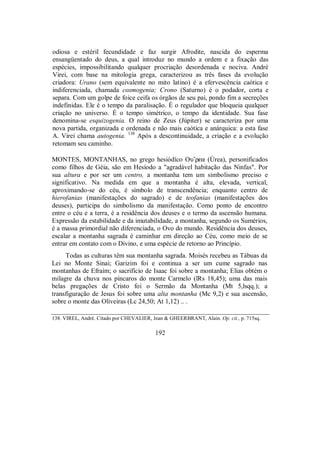 odiosa e estéril fecundidade e faz surgir Afrodite, nascida do esperma
ensangüentado do deus, a qual introduz no mundo a ordem e a fixação das
espécies, impossibilitando qualquer procriação desordenada e nociva. André
Virei, com base na mitologia grega, caracterizou as três fases da evolução
criadora: Urano (sem equivalente no mito latino) é a efervescência caótica e
indiferenciada, chamada cosmogenia; Crono (Saturno) é o podador, corta e
separa. Com um golpe de foice ceifa os órgãos de seu pai, pondo fim a secreções
indefinidas. Ele é o tempo da paralisação. É o regulador que bloqueia qualquer
criação no universo. É o tempo simétrico, o tempo da identidade. Sua fase
denomina-se esquizogenia. O reino de Zeus (Júpiter) se caracteriza por uma
nova partida, organizada e ordenada e não mais caótica e anárquica: a esta fase
A. Virei chama autogenia. 138
Após a descontinuidade, a criação e a evolução
retomam seu caminho.
MONTES, MONTANHAS, no grego hesiódíco Ou”rea (Úrea), personificados
como filhos de Géia, são em Hesíodo a "agradável habitação das Ninfas". Por
sua altura e por ser um centro, a montanha tem um simbolismo preciso e
significativo. Na medida em que a montanha é alta, elevada, vertical,
aproximando-se do céu, é símbolo de transcendência; enquanto centro de
hierofanias (manifestações do sagrado) e de teofanias (manifestações dos
deuses), participa do simbolismo da manifestação. Como ponto de encontro
entre o céu e a terra, é a residência dos deuses e o termo da ascensão humana.
Expressão da estabilidade e da imutabilidade, a montanha, segundo os Sumérios,
é a massa primordial não diferenciada, o Ovo do mundo. Residência dos deuses,
escalar a montanha sagrada é caminhar em direção ao Céu, como meio de se
entrar em contato com o Divino, e uma espécie de retorno ao Princípio.
Todas as culturas têm sua montanha sagrada. Moisés recebeu as Tábuas da
Lei no Monte Sinai; Garizim foi e continua a ser um cume sagrado nas
montanhas de Efraim; o sacrifício de Isaac foi sobre a montanha; Elias obtém o
milagre da chuva nos píncaros do monte Carmelo (lRs 18,45); uma das mais
belas pregações de Cristo foi o Sermão da Montanha (Mt 5,lsqq.); a
transfiguração de Jesus foi sobre uma alta montanha (Mc 9,2) e sua ascensão,
sobre o monte das Oliveiras (Lc 24,50; At 1,12) .. .
138. VIREL, André. Citado por CHEVALIER, Jean & GHEERBRANT, Alain. Op. cit., p. 715sq.
192
 